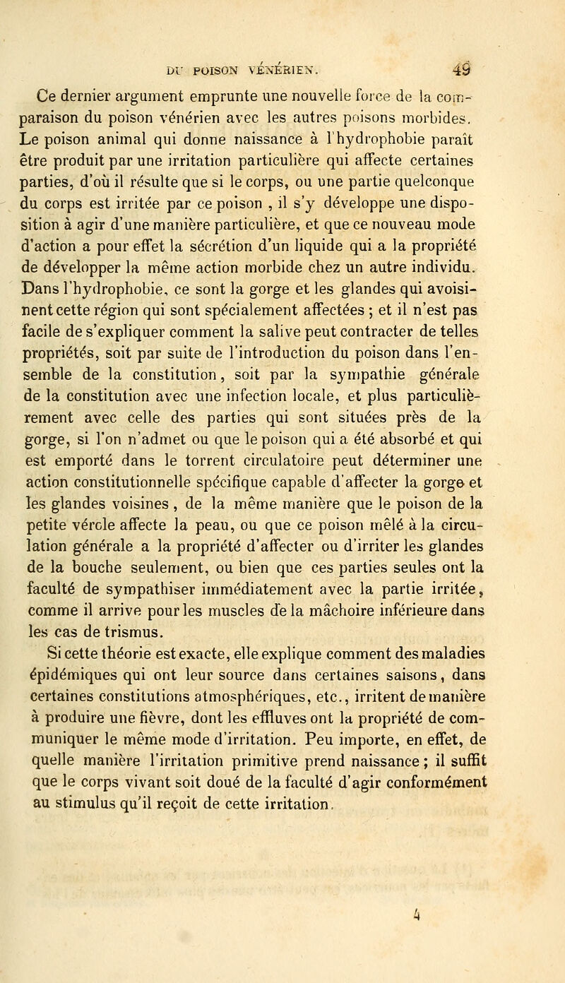Ce dernier argument emprunte une nouvelle force de la com- paraison du poison vénérien avec les autres poisons morbides. Le poison animal qui donne naissance à Thydrophobie paraît être produit par une irritation particulière qui affecte certaines parties, d'où il résulte que si le corps, ou une partie quelconque du corps est irritée par ce poison , il s'y développe une dispo- sition à agir d'une manière particulière, et que ce nouveau mode d'action a pour effet la sécrétion d'un liquide qui a la propriété de développer la même action morbide chez un autre individu. Dans l'hydrophobie, ce sont la gorge et les glandes qui avoisi- nent cette région qui sont spécialement affectées ; et il n'est pas facile de s'expliquer comment la salive peut contracter de telles propriétés, soit par suite de l'introduction du poison dans l'en- semble de la constitution, soit par la sympathie générale de la constitution avec une infection locale, et plus particuliè- rement avec celle des parties qui sont situées près de la gorge, si l'on n'admet ou que le poison qui a été absorbé et qui est emporté dans le torrent circulatoire peut déterminer une action constitutionnelle spécifique capable d'affecter la gorge et les glandes voisines , de la même manière que le poison de la petite vérole affecte la peau, ou que ce poison mêlé à la circu- lation générale a la propriété d'affecter ou d'irriter les glandes de la bouche seulement, ou bien que ces parties seules ont la faculté de sympathiser immédiatement avec la partie irritée, comme il arrive pour les muscles de la mâchoire inférieure dans les cas de trismus. Si cette théorie est exacte, elle explique comment des maladies épidémiques qui ont leur source dans certaines saisons, dans certaines constitutions atmo,?phériques, etc., irritent de manière à produire une fièvre, dont les effluves ont la propriété de com- muniquer le même mode d'irritation. Peu importe, en effet, de quelle manière l'irritation primitive prend naissance ; il suffit que le corps vivant soit doué de la faculté d'agir conformément au stimulus qu'il reçoit de cette irritation,