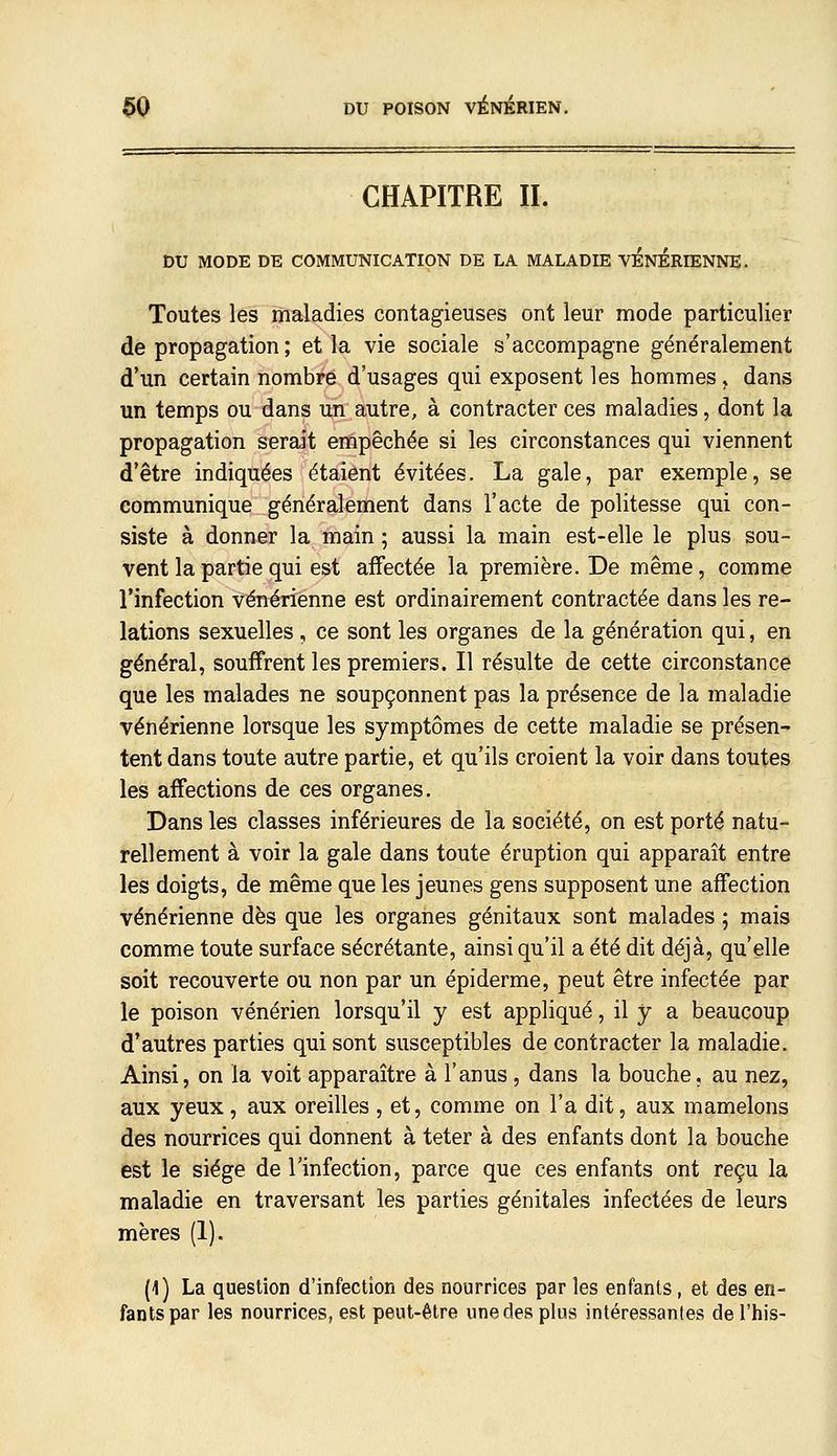 CHAPITRE II. DU MODE DE COMMUNICATION DE LA MALADIE VENERIENNE. Toutes les maladies contagieuses ont leur mode particulier de propagation ; et la vie sociale s'accompagne généralement d'un certain nombre d'usages qui exposent les hommes » dans un temps ou dans un autre, à contracter ces maladies, dont la propagation serait empêchée si les circonstances qui viennent d'être indiquées étaient évitées. La gale, par exemple, se communique généralement dans l'acte de politesse qui con- siste à donner la main ; aussi la main est-elle le plus sou- vent la partie qui est affectée la première. De même, comme l'infection vénérienne est ordinairement contractée dans les re- lations sexuelles, ce sont les organes de la génération qui, en général, souffrent les premiers. Il résulte de cette circonstance que les malades ne soupçonnent pas la présence de la maladie vénérienne lorsque les symptômes de cette maladie se présen- tent dans toute autre partie, et qu'ils croient la voir dans toutes les affections de ces organes. Dans les classes inférieures de la société, on est porté natu- rellement à voir la gale dans toute éruption qui apparaît entre les doigts, de même que les jeunes gens supposent une affection vénérienne dès que les organes génitaux sont malades ; mais comme toute surface sécrétante, ainsi qu'il a été dit déjà, qu'elle soit recouverte ou non par un épiderme, peut être infectée par le poison vénérien lorsqu'il y est appliqué, il y a beaucoup d'autres parties qui sont susceptibles de contracter la maladie. Ainsi, on la voit apparaître à l'anus , dans la bouche. au nez, aux yeux, aux oreilles , et, comme on l'a dit, aux mamelons des nourrices qui donnent à teter à des enfants dont la bouche est le siège de l'infection, parce que ces enfants ont reçu la maladie en traversant les parties génitales infectées de leurs mères (1). (1) La question d'infection des nourrices par les enfants, et des en- fants par les nourrices, est peut-être une des plus intéressantes de l'his-