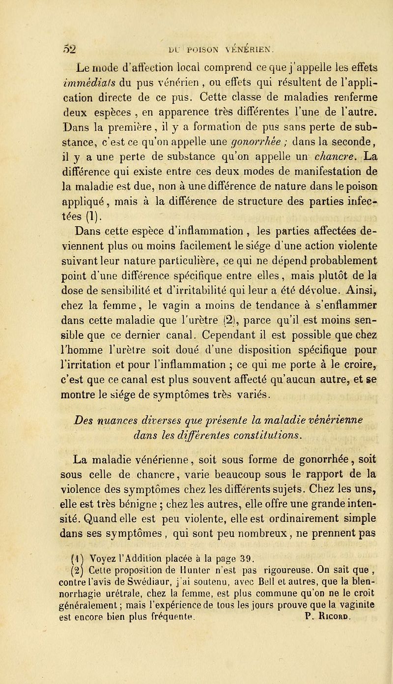 02 L-i; P<>ISON vÉNiRIEK. Le mode d'aifection local comprend ce que j'appelle les effets immédiats du pus vénérien , ou effets qui résultent de l'appli- cation directe de ce pus. Cette classe de maladies renferme deux espèces , en apparence très différentes l'une de l'autre. Dans la première, il y a formation de pus sans perte de sub- stance, c'est ce qu'on appelle une gonorrhée ; dans la seconde, il y a une perte de substance qu'on appelle un chancre. La différence qui existe entre ces deux modes de manifestation de la maladie est due, non à une différence de nature dans le poison appliqué, mais à la différence de structure des parties infec- tées (1). Dans cette espèce d'inflammation , les parties affectées de- viennent plus ou moins facilement le siège d'une action violente suivant leur nature particulière, ce qui ne dépend probablement point d'une différence spécifique entre elles, mais plutôt de la dose de sensibilité et d'irritabilité qui leur a été dévolue. Ainsi, chez la femme, le vagin a moins de tendance à s'enflammer dans cette maladie que l'urètre (2), parce qu'il est moins sen- sible que ce dernier canal. Cependant il est possible que chez l'homme l'urètre soit doué d'une disposition spécifique pour l'irritation et pour l'inflammation ; ce qui me porte à le croire, c'est que ce canal est plus souvent affecté qu'aucun autre, et se montre le siège de symptômes très variés. Des nuances diverses que présente la maladie vénérienne dans les différentes constitutions. La maladie vénérienne, soit sous forme de gonorrhée, soit sous celle de chancre, varie beaucoup sous le rapport de la violence des symptômes chez les différents sujets. Chez les uns, elle est très bénigne ; chez les autres, elle offre une grande inten- sité. Quand elle est peu violente, elle est ordinairement simple dans ses symptômes , qui sont peu nombreux, ne prennent pas (1) Voyez rAddition placée à la page 39. (2) Celle proposilion de Munler n'est pas rigoureuse. On sait que , contre l'avis deSwédiaur, j'ai soutenu, avec Bell et autres, que la blen- norrhagie urétrale, chez la femme, est plus commune qu'on ne le croit généralement ; mais l'expérience de tous les jours prouve que la vaginite est encore bien plus fréqupnte. P. Ricord,