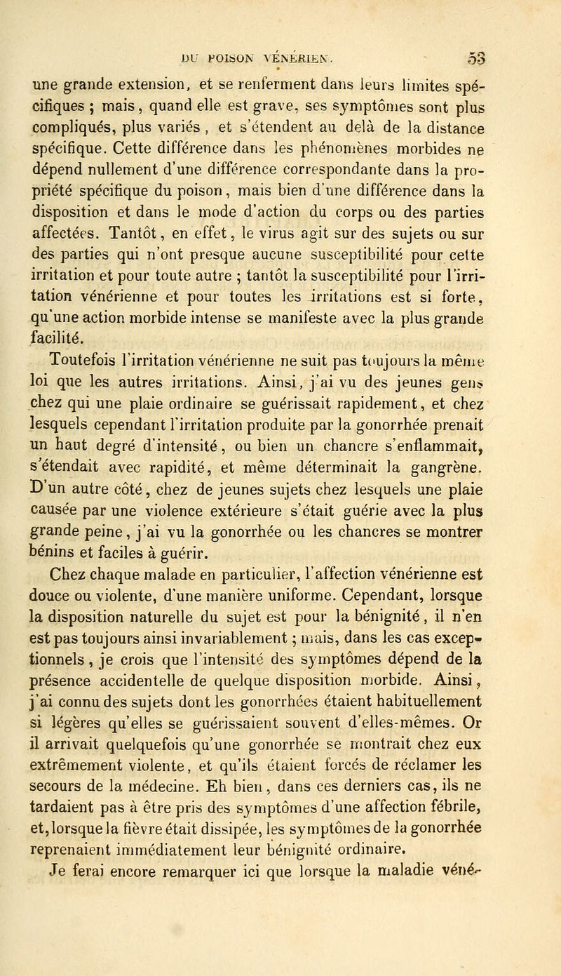 DU FOISON A ÉNÉfilEiV. Ô3 une grande extension, et se renferment dans leurs limites spé- cifiques ; mais, quand elle est grave, ses symptômes sont plus compliqués, plus variés , et s'étendent au delà de la distance spécifique. Cette différence dans les phénomènes morbides ne dépend nullement d'une différence correspondante dans la pro- priété spécifique du poison, mais bien d'une différence dans la disposition et dans le mode d'action du corps ou des parties affectées. Tantôt, en effet, le virus agit sur des sujets ou sur des parties qui n'ont presque aucune susceptibilité pour cette irritation et pour toute autre ; tantôt la susceptibilité pour l'irri- tation vénérienne et pour toutes les irritations est si forte, qu'une action morbide intense se manifeste avec la plus grande facilité. Toutefois l'irritation vénérienne ne suit pas toujours la même loi que les autres irritations. Ainsi, j'ai vu des jeunes gen* chez qui une plaie ordinaire se guérissait rapidement, et chez lesquels cependant l'irritation produite par la gonorrhée prenait un haut degré d'intensité, ou bien un chancre s'enflammait, s'étendait avec rapidité, et même déterminait la gangrène. D'un autre côté, chez de jeunes sujets chez lesquels une plaie causée par une violence extérieure s'était guérie avec la plus grande peine, j'ai vu la gonorrhée ou les chancres se montrer bénins et faciles à guérir. Chez chaque malade en particulier, l'affection vénérienne est douce ou violente, d'une manière uniforme. Cependant, lorsque la disposition naturelle du sujet est pour la bénignité, il n'en est pas toujours ainsi invariablement ; mais, dans les cas excep- tionnels , je crois que l'intensité des symptômes dépend de la présence accidentelle de quelque disposition morbide. Ainsi, j'ai connu des sujets dont les gonorrhées étaient habituellement si légères qu'elles se guérissaient souvent d'elles-mêmes. Or il arrivait quelquefois qu'une gonorrhée se montrait chez eux extrêmement violente, et qu'ils étaient forcés de réclamer les secours de la médecine. Eh bien, dans ces derniers cas, ils ne tardaient pas à être pris des symptômes d'une affection fébrile, et, lorsque la fièvre était dissipée, les symptômes de la gonorrhée reprenaient immédiatement leur bénignité ordinaire. Je ferai encore remarquer ici que lorsque la maladie véné'-
