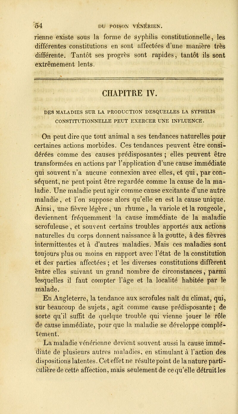 rieime existe sous la forme de syphilis constitutionnelle, les différentes constitutions en sont affectées d'une manière très différente. Tantôt ses progrès sont rapides, tantôt ils sont extrêmement lents. CHAPITRE IV. DES MALADIES SUR LA PRODUCTION DESQUELLES LA SYPHILIS CONSTITUTIONNELLE PEUT EXERCER UNE INFLUENCE. On peut dire que tout animal a ses tendances naturelles pour certaines actions morbides. Ces tendances peuvent être consi- dérées comme des causes prédisposantes ; elles peuvent être transformées en actions par l'application d'une cause immédiate qui souvent n'a aucune connexion avec elles, et qui, par con- séquent, ne peut point être regardée comme la cause de la ma- ladie. Une maladie peut agir comme cause excitante d'une autre maladie, et l'on suppose alors qu'elle en est la cause unique. Ainsi, une fièvre légère , un rhume , la variole et la rougeole, deviennent fréquemment la cause immédiate de la maladie scrofuleuse, et souvent certains troubles apportés aux actions naturelles du corps donnent naissance à la goutte, à des fièvres intermittentes et à d'autres maladies. Mais ces maladies sont toujours plus ou moins en rapport avec l'état de la constitution et des parties affectées ; et les diverses constitutions diffèrent entre elles suivant un grand nombre de circonstances, parmi lesquelles il faut compter l'âge et la localité habitée par le malade. En Angleterre, la tendance aux scrofules naît du climat, qui, sur beaucoup de sujets, agit comme cause prédisposante; de sorte qu'il suffit de quelque trouble qui vienne jouer le rôle de cause immédiate, pour que la maladie se développe complè- tement. La maladie vénérienne devient souvent aussi la cause immé- diate de plusieurs autres maladies, en stimulant à l'action des dispositions latentes. Cet effet ne résulte point de la nature parti- culière de cette affection, mais seulementde cequ'elle détruitles