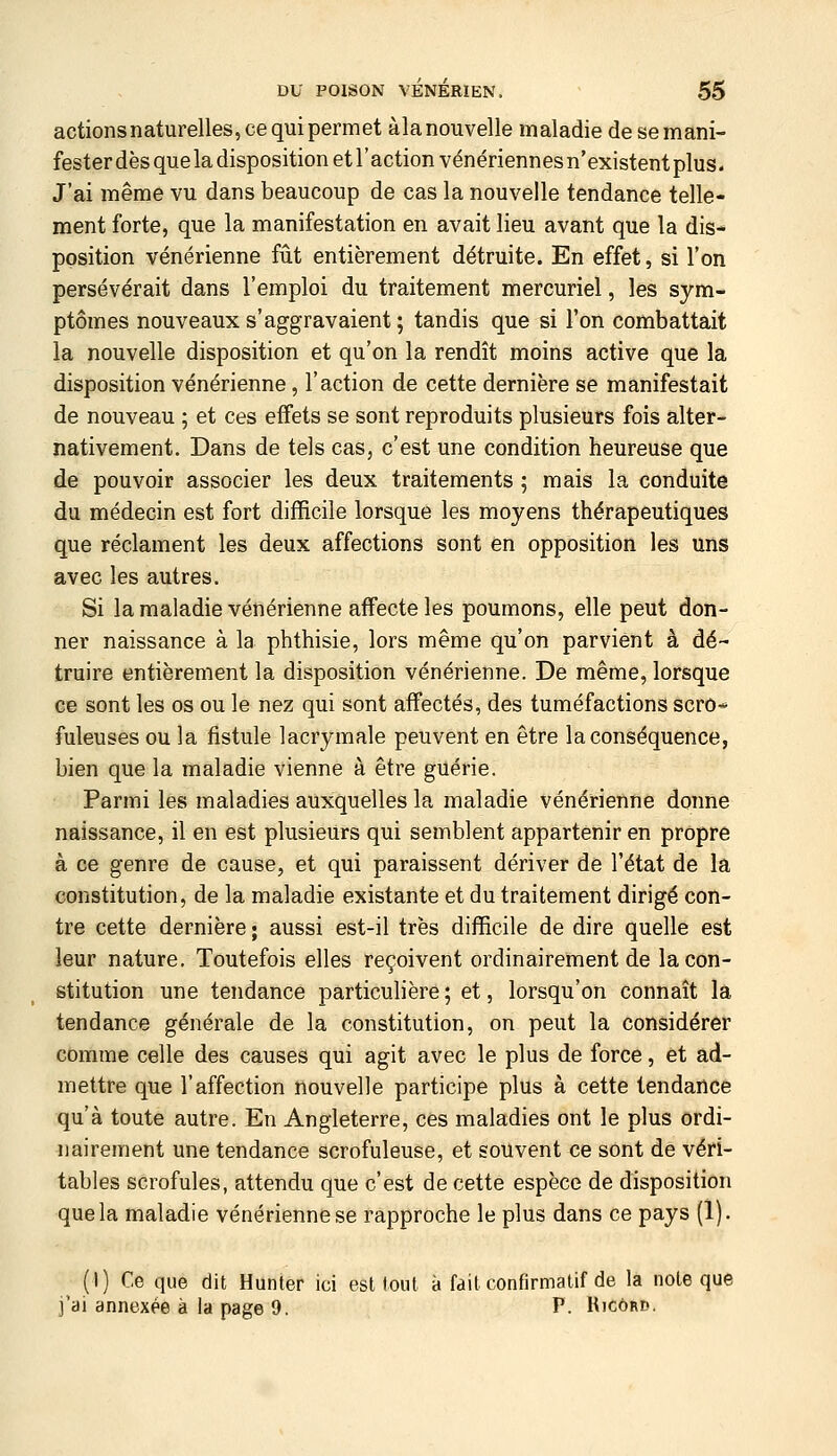 actionsnaturelles, ce qui permet àlanouvelle maladie de se mani- fester dès que la disposition et l'action vénériennes n'existent plus. J'ai même vu dans beaucoup de cas la nouvelle tendance telle- ment forte, que la manifestation en avait lieu avant que la dis- position vénérienne fût entièrement détruite. En effet, si l'on persévérait dans l'emploi du traitement mercuriel, les sym- ptômes nouveaux s'aggravaient ; tandis que si l'on combattait la nouvelle disposition et qu'on la rendît moins active que la disposition vénérienne, l'action de cette dernière se manifestait de nouveau ; et ces effets se sont reproduits plusieurs fois alter- nativement. Dans de tels cas, c'est une condition heureuse que de pouvoir associer les deux traitements ; mais la conduite du médecin est fort difficile lorsque les moyens thérapeutiques que réclament les deux affections sont en opposition les uns avec les autres. Si la maladie vénérienne affecte les poumons, elle peut don- ner naissance à la phthisie, lors même qu'on parvient à dé- truire entièrement la disposition vénérienne. De même, lorsque ce sont les os ou le nez qui sont affectés, des tuméfactions scro* fuleuses ou la fistule lacrymale peuvent en être la conséquence, bien que la maladie vienne à être guérie. Parmi les maladies auxquelles la maladie vénérienne donne naissance, il en est plusieurs qui semblent appartenir en propre à ce genre de cause, et qui paraissent dériver de l'état de la constitution, de la maladie existante et du traitement dirigé con- tre cette dernière ; aussi est-il très difficile de dire quelle est leur nature. Toutefois elles reçoivent ordinairement de la con- stitution une tendance particulière; et, lorsqu'on connaît la tendance générale de la constitution, on peut la considérer comme celle des causes qui agit avec le plus de force, et ad- mettre que l'affection nouvelle participe plus à cette tendance qu'à toute autre. En Angleterre, ces maladies ont le plus ordi- nairement une tendance scrofuleuse, et souvent ce sont de véri- tables scrofules, attendu que c'est de cette espèce de disposition que la maladie vénérienne se rapproche le plus dans ce pays (1). (I) Ce que dit Hunier ici est loul à faitconfirmatif de la note que j'ai annexée à la page 9. P. Ricôr».
