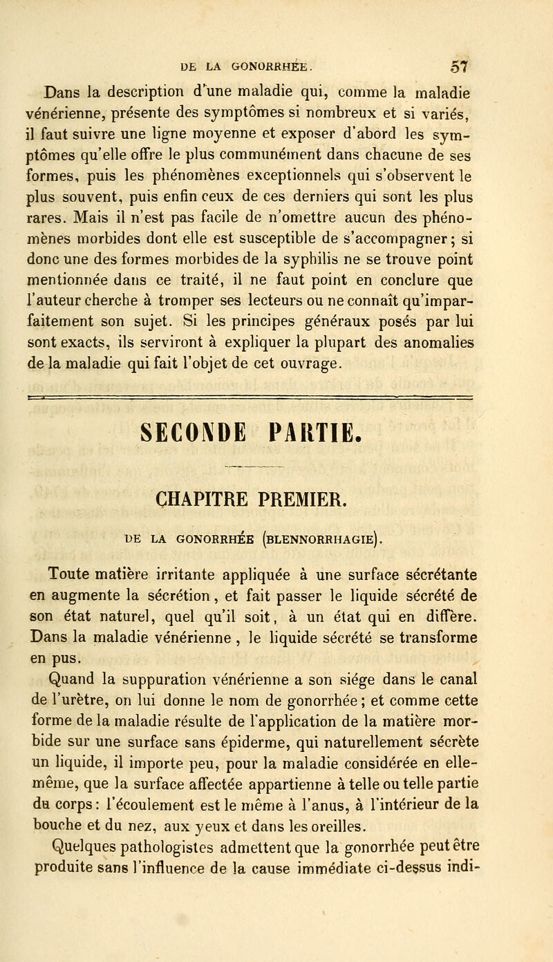Dans la description d'une maladie qui, comme la maladie vénérienne, présente des symptômes si nombreux et si variés, il faut suivre une ligne moyenne et exposer d'abord les sym- ptômes qu'elle offre le plus communément dans chacune de ses formes, puis les phénomènes exceptionnels qui s'observent le plus souvent, puis enfin ceux de ces derniers qui sont les plus rares. Mais il n'est pas facile de n'omettre aucun des phéno- mènes morbides dont elle est susceptible de s'accompagner; si donc une des formes morbides de la syphilis ne se trouve point mentionnée dans ce traité, il ne faut point en conclure que l'auteur cherche à tromper ses lecteurs ou ne connaît qu'impar- faitement son sujet. Si les principes généraux posés par lui sont exacts, ils serviront à expliquer la plupart des anomalies de la maladie qui fait l'objet de cet ouvrage. SECONDE PARTIE. CHAPITRE PREMIER. UE LA GONORRHÉE (bLENNORRHAGIe). Toute matière irritante appliquée à une surface sécrétante en augmente la sécrétion, et fait passer le liquide sécrété de son état naturel, quel qu'il soit, à un état qui en diffère. Dans la maladie vénérienne , le liquide sécrété se transforme en pus. Quand la suppuration vénérienne a son siège dans le canal de l'urètre, on lui donne le nom de gonorrhée ; et comme cette forme de la maladie résulte de l'application de la matière mor- bide sur une surface sans épiderme, qui naturellement sécrète un liquide, il importe peu, pour la maladie considérée en elle- même, que la surface affectée appartienne à telle ou telle partie du corps: l'écoulement est le même à l'anus, à l'intérieur de la bouche et du nez, aux yeux et dans les oreilles. Quelques pathologisles admettent que la gonorrhée peut être produite sans l'influence de la cause immédiate ci-dessus indi-