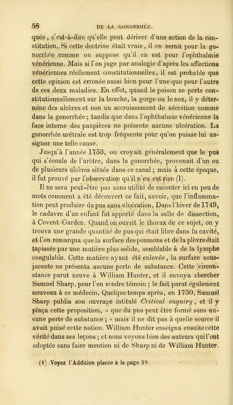 quée , c'est-à-dire qu'elle peut dériver d'une action de la con- stitution. Si cette doctrine était vraie, il en serait pour la go- norrhée comme on suppose qu'il en est pour l'ophthalmie vénérienne. Mais si l'on juge par analogie d'après les affections vénériennes réellement constitutionnelles, il est probable que cette opinion est erronée aussi bien pour l'une que pour l'autre de ces deux maladies. En effet, quand le poison se porte con- stitutionnellement sur la bouche, la gorge ou le nez, il y déter- mine des ulcères et non un accroissement de sécrétion comme dans la gonorrhée ; tandis que dans l'ophthalmie vénérienne la face interne des paupières ne présente aucune ulcération. La gonorrhée urétrale est trop fréquente pour qu'on puisse lui as- signer une telle cause. Jusqu'à l'année 1753, on croyait généralement que le pus qui s'écoule de l'urètre, dans la gonorrhée, provenait d'un ou de plusieurs ulcères situés dans ce canal ; mais à cette époque, il fut prouvé par l'observation qu'il n'en est rien (1). Il ne sera peut-être pas sans utilité de raconter ici en peu de mots comment a été découvert ce fait, savoir, que l'inflamma- tion peut produire du pus sans ulcération. Dans l'hiver de 1749, le cadavre d'un enfant fut apporté dans la salle de dissection, à Covent-Garden. Quand on ouvrit le thorax de ce sujet, on y trouva une grande quantité de pus qui était libre dans la cavité, et l'on remarqua que la surface des poumons et de la plèvre était tapissée par une matière plus solide, semblable à de la lymphe coagulable. Cette matière ayant été enlevée, la surface sous- jacente ne présenta aucune perte de substance. Cette [circon- stance parut neuve à William Hunter, et il envoya chercher Samuel Sharp, pour l'en rendre témoin ; le fait parut également nouveau à ce médecin. Quelque temps après, en 1750, Samuel Sharp publia son ouvrage intitulé Critical enquiry, et il y plaça cette proposition, » que du pus peut être formé sans au- cune perte de substance ; » mais il ne dit pas à quelle source il avait puisé cette notion. William Hunter enseigna ensuite cette vérité dans ses leçons ; et nous voyons bien des auteurs qui l'ont adoptée sans faire mention ni de Sharp ni de William Hunter. (1) Voyez l'Addition placée à la page 39.