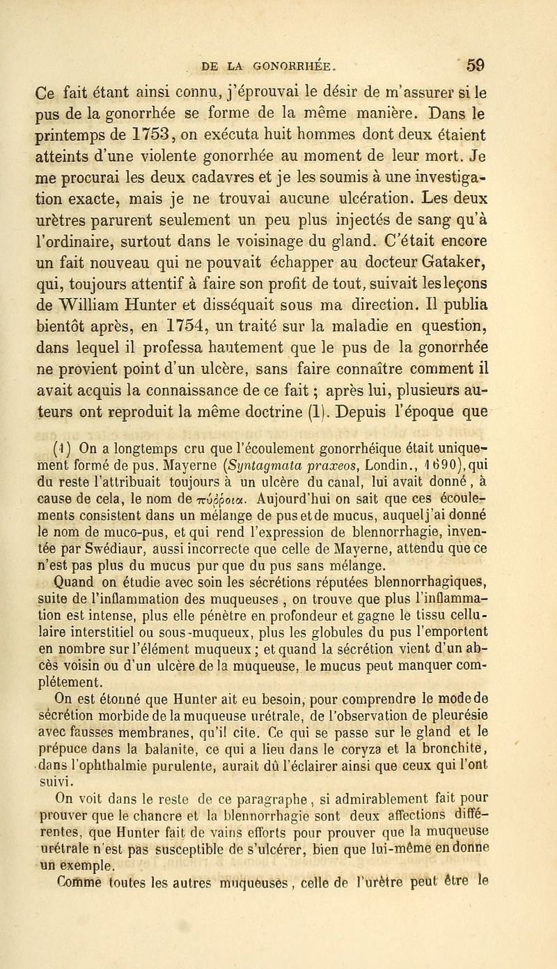 Ce fait étant ainsi connu, j'éprouvai le désir de m'assurer si le pus de la gonorrhée se forme de la même manière. Dans le printemps de 1753, on exécuta huit hommes dont deux étaient atteints d'une violente gonorrhée au moment de leur mort. Je me procurai les deux cadavres et je les soumis à une investiga- tion exacte, mais je ne trouvai aucune ulcération. Les deux urètres parurent seulement un peu plus injectés de sang qu'à l'ordinaire, surtout dans le voisinage du gland. C'était encore un fait nouveau qui ne pouvait échapper au docteur Gataker, qui, toujours attentif à faire son profit de tout, suivait les leçons de William Hunter et disséquait sous ma direction. Il publia bientôt après, en 1754, un traité sur la maladie en question, dans lequel il professa hautement que le pus de la gonorrhée ne provient point d'un ulcère, sans faire connaître comment il avait acquis la connaissance de ce fait ; après lui, plusieurs au- teurs ont reproduit la même doctrine (1). Depuis l'époque que (1) On a longtemps cru que l'écoulement gonorrhéique était unique- ment formé de pus. Mayerne {Syntagmala praxeos, Londin., 1 690),qui du reste l'attribuait toujours à un ulcère du canal, lui avait donné , à cause de cela, le nom de Truppota. Aujourd'hui on sait que ces écoule- ments consistent dans un mélange de pus et de mucus, auquel j'ai donné le nom de muco-pus, et qui rend l'expression de blennorrhagie, inven- tée par Swédiaur, aussi incorrecte que celle de Mayerne, attendu que ce n'est pas plus du mucus pur que du pus sans mélange. Quand on étudie avec soin les sécrétions réputées blennorrhagiques, suite de l'inflammation des muqueuses , on trouve que plus l'inflamma- tion est intense, plus elle pénètre en profondeur et gagne le tissu cellu- laire interstitiel ou sous-muqueux, plus les globules du pus l'emportent en nombre sur l'élément muqueux ; et quand la sécrétion vient d'un ab- cès voisin ou d'un ulcère de la muqueuse, le mucus peut manquer com- plètement. On est étonné que Hunter ait eu besoin, pour comprendre le mode de sécrétion morbide de la muqueuse urétrale, de l'observation de pleurésie avec fausses membranes, qu'il cite. Ce qui se passe sur le gland et le prépuce dans la balanite, ce qui a lieu dans le coryza et la bronchite, dans l'ophthalmie purulente, aurait dû l'éclairer ainsi que ceux qui l'ont suivi. On voit dans le reste de ce paragraphe, si admirablement fait pour prouver que le chancre et la blennorrhagie sont deux affections diffé- rentes, que Hunter fait de vains efforts pour prouver que la muqueuse urétrale n'est pas susceptible de s'ulcérer, bien que lui-même en donne un exemple. Coiiime toutes les autres muqueuses , celle de l'urètre peut être le
