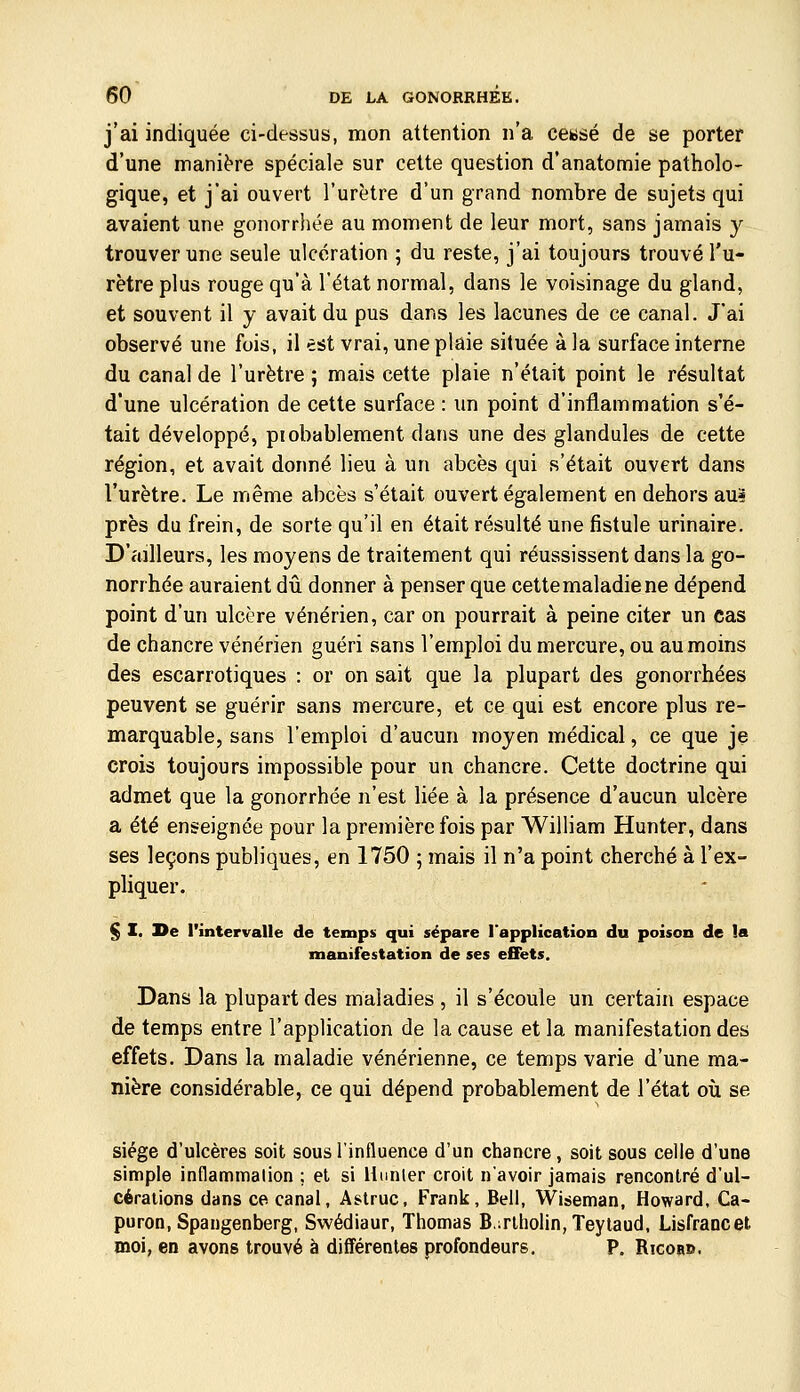 j'ai indiquée ci-dessus, mon attention n'a cewsé de se porter d'une manière spéciale sur cette question d'anatomie patholo- gique, et j'ai ouvert l'urètre d'un grand nombre de sujets qui avaient une gonorrhée au moment de leur mort, sans jamais y trouver une seule ulcération ; du reste, j'ai toujours trouvé l'u- rètre plus rouge qu'à l'état normal, dans le voisinage du gland, et souvent il y avait du pus dans les lacunes de ce canal. J'ai observé une fois, il est vrai, une plaie située à la surface interne du canal de l'urètre ; mais cette plaie n'était point le résultat d'une ulcération de cette surface : un point d'inflammation s'é- tait développé, probablement dans une des glandules de cette région, et avait donné lieu à un abcès qui s'était ouvert dans l'urètre. Le même abcès s'était ouvert également en dehors au» près du frein, de sorte qu'il en était résulté une fistule urinaire. D'ailleurs, les moyens de traitement qui réussissent dans la go- norrhée auraient dû donner à penser que cette maladie ne dépend point d'un ulcère vénérien, car on pourrait à peine citer un cas de chancre vénérien guéri sans l'emploi du mercure, ou au moins des escarrotiques : or on sait que la plupart des gonorrhées peuvent se guérir sans mercure, et ce qui est encore plus re- marquable, sans l'emploi d'aucun moyen médical, ce que je crois toujours impossible pour un chancre. Cette doctrine qui admet que la gonorrhée n'est liée à la présence d'aucun ulcère a été enseignée pour la première fois par William Hunter, dans ses leçons publiques, en 1750 ; mais il n'a point cherché à l'ex- pliquer. § I. De l'intervalle de temps qui sépare l'application du poison de !a manifestation de ses effets. Dans la plupart des maladies , il s'écoule un certain espace de temps entre l'application de la cause et la manifestation des effets. Dans la maladie vénérienne, ce temps varie d'une ma- nière considérable, ce qui dépend probablement de l'état où se siège d'ulcères soit sous l'influence d'un chancre, soit sous celle d'une simple inflammalion ; et si Hunier croit n'avoir jamais rencontré d'ul- cérations dans ce canal, Astruc, Frank, Bell, Wiseman, Howard, Ca- puron, Spangenberg, Swédiaur, Thomas B.:rlholin,Teylaud, Lisfrancet moi, en avons trouvé à différentes profondeurs. P. Ricors.