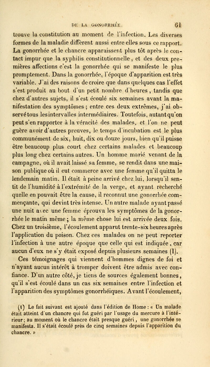 trouve la constitution au moment de l'infection. Les diverses formes de la maladie diffèrent aussi entre elles sous ce rapport. La gonorrhée et le chancre apparaissent plus tôt après le con- tact impur que la syphilis constitutionnelle, et des deux pre- mières affections c'est la gonorrhée qui se manifeste le plus promptement. Dans la gonorrhée, l'époque d'apparition est très variable. J'ai des raisons de croire que dans quelques cas l'effet s'est produit au bout d'un petit nombre d'heures , tandis que chez d'autres sujets, il s'est écoulé six semaines avant la ma- nifestation des symptômes; entre ces deux extrêmes, j'ai ob- servé tous les intervalles intermédiaires. Toutefois, autant qu'on peut s'en rapporter à la véracité des malades, et l'on ne peut guère avoir d'autres preuves, le temps d'incubation est le plus communément de six, huit, dix ou douze jours, bien qu'il puisse être beaucoup plus court chez certains malades et beaucoup plus long chez certains autres. Un homme marié venant de la campagne, où il avait laissé sa femme, se rendit dans une mai- son publique où il eut commerce avec une femme qu'il quitta le lendemain matin. Il était à peine arrivé chez lui, lorsqu'il sen- tit de l'humidité à l'extrémité de la verge, et ayant recherché quelle en pouvait être la cause, il reconnut une gonorrhée com- mençante, qui devint très intense. Un autre malade ayant passé une nuit a\ec une femme éprouva les symptômes de la gonor- rhée le matin même ; la même chose lui est arrivée deux fois. Chez un troisième, l'écoulement apparut trente-six heures après l'application du poison. Chez ces malades on ne peut reporter l'infection à une autre époque que celle qui est indiquée, car aucun d'eux ne s'y était exposé depuis plusieurs semaines (1). Ces témoignages qui viennent d'hommes dignes de foi et n'ayant aucun intérêt à tromper doivent être admis avec con- fiance. D'un autre côté, je tiens de sources également bonnes, qu'il s'est écoulé dans un cas six semaines entre l'infection et l'apparition des symptômes gonorrhéiques. Avant l'écoulement, {\) Le fait suivant est ajoulé dans rédition de Home : « Un malade était atteint d'un chancre qui fut guéri par l'usage du mercure à l'inlé- rieur; au moment où le chancre était presque guéri, une gonorrhée se manifesta. Il s'était écoulé près de cinq semaines depuis l'apparition du chancre. »