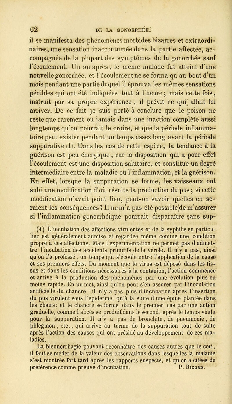 il se manifesta des phénomènes morbides bizarres et extraordi- naires, une sensation inaccoutumée dans la partie affectée, ac- compagnée de la plupart des symptômes de la gonorrhée sauf l'écoulement. Un an après, le même malade fut atteint d'une nouvelle gonorrhée, et l'écoulement ne se forma qu'au bout d'un mois pendant une partie duquel il éprouva les mêmes sensations pénibles qui ont été indiquées tout à l'heure ; mais cette fois, instruit par sa propre expérience , il prévit ce qui] allait lui arriver. De ce fait je suis porté à conclure que le poison ne reste que rarement ou jamais dans une inaction complète aussi longtemps qu'on pourrait le croire, et que la période inflamma- toire peut exister pendant un temps assez long avant la période suppurative (1), Dans les cas de cette espèce, la tendance à la guérison est peu énergique, car la disposition qui a pour effet l'écoulement est une disposition salutaire, et constitue un degré intermédiaire entre la maladie ou l'inflammation, et la guérison. En effet, lorsque la suppuration se forme, les vaisseaux ont subi une modification d'où résulte la production du pus ; si cette modification n'avait point lieu, peut-on savoir quelles en se- raient les conséquences? Il ne m'a pas été possible'de m'assurer si l'inflammation gonorrhéique pourrait disparaître sans sup- (1 ) L'incubation des affections virulentes et de la syphilis en particu- lier est généralement admise et regardée même comme une condition propre à ces affections. Mais l'expérimentation ne permet pas d'admet- tre l'incubation des accidents primitifs de la vérole. Il n'y a pas , ainsi qu'on l'a professé, un temps qui s'écoule entre l'application de la cause et ses premiers effets. Du moment que le virus est déposé dans les tis- sus et dans les conditions nécessaires à la contagion, l'action commence et arrive à la production des phénomènes par une évolution plus ou moins rapide. En un mot, ainsi qu'on peut s'en assurer par l'inoculation artificielle du chancre, il n'y a pas plus d'incubation après l'insertion du pus virulent sous l'épiderme, qu'à la suite d'une épine plantée dans les chairs ; et le chancre se forme dans le premier cas par une action graduelle, comme l'abcès se produitdans le second, après le temps voulu pour la suppuration. 11 n'y a pas de bronchite, de pneumonie, de phlegmon , etc., qui arrive au terme de la suppuration tout de suite après l'action des causes qui ont présidé au développement de ces ma- ladies. La blennorrhagie pouvant reconnaître des causes autres que le coït,' il faut se méfier de la valeur des observations dans lesquelles la maladie s'est montrée fort tard après les rapports suspects, et qu'on a citées de préférence comme preuve d'incubation. P. Ricord.