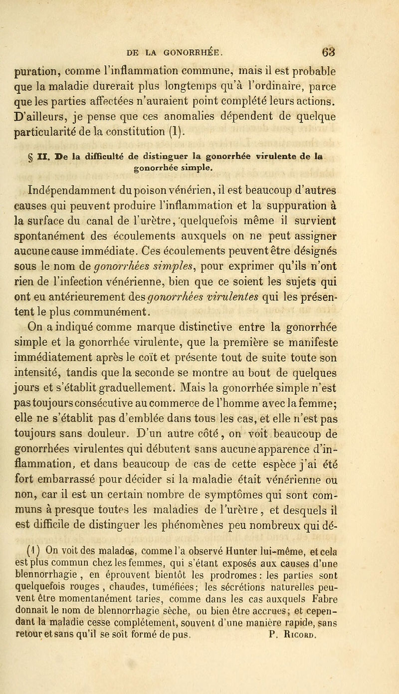 puration, comme l'inflammation commune, mais il est probable que la maladie durerait plus longtemps qu'à l'ordinaire, parce que les parties aff'ectées n'auraient point complété leurs actions. D'ailleurs, je pense que ces anomalies dépendent de quelque particularité de la constitution (1). § II, De la di£Gculté de distinguer la gonorrhée virulente de la gonorrhée simple. Indépendamment du poison vénérien, il est beaucoup d'autres causes qui peuvent produire l'inflammation et la suppuration à la surface du canal de l'urètre,'quelquefois même il survient spontanément des écoulements auxquels on ne peut assigner aucune cause immédiate. Ces écoulements peuvent être désignés sous le nom de gonorrhées simples^ pour exprimer qu'ils n'ont rien de l'infection vénérienne, bien que ce soient les sujets qui ont eu antérieurement des gonorrhées virulentes qui les présen- tent le plus communément. On a indiqué comme marque distinctive entre la gonorrhée simple et la gonorrhée virulente, que la première se manifeste immédiatement après le coït et présente tout de suite toute son intensité, tandis que la seconde se montre au bout de quelques jours et s'établit graduellement. Mais la gonorrhée simple n'est pas toujours consécutive au commerce de l'homme avec la femme; elle ne s'établit pas d'emblée dans tous les cas, et elle n'est pas toujours sans douleur. D'un autre côté, on voit beaucoup de gonorrhées virulentes qui débutent sans aucune apparence d'in- flammation, et dans beaucoup de cas de cette espèce j'ai été fort embarrassé pour décider si la maladie était vénérienne ou non, car il est un certain nombre de symptômes qui sont com- muns à presque toutes les maladies de l'urètre, et desquels il est difficile de distinguer les phénomènes peu nombreux qui dé- (1) On voit des malades, comme l'a observé Hunter lui-même, et cela est plus commun chez les femmes, qui s'étant exposés aux causes d'une blennorrhagie , en éprouvent bientôt les prodromes : les parties sont quelquefois rouges , chaudes, tuméfiées; les sécrétions naturelles peu- vent être momentanément taries, comme dans les cas auxquels Fabre donnait le nom de blennorrhagie sèche, ou bien être accrues; et cepen- dant la maladie cesse complètement, souvent d'une manière rapide, sans retour et sans qu'il se soit formé de pus, P. Ricord.