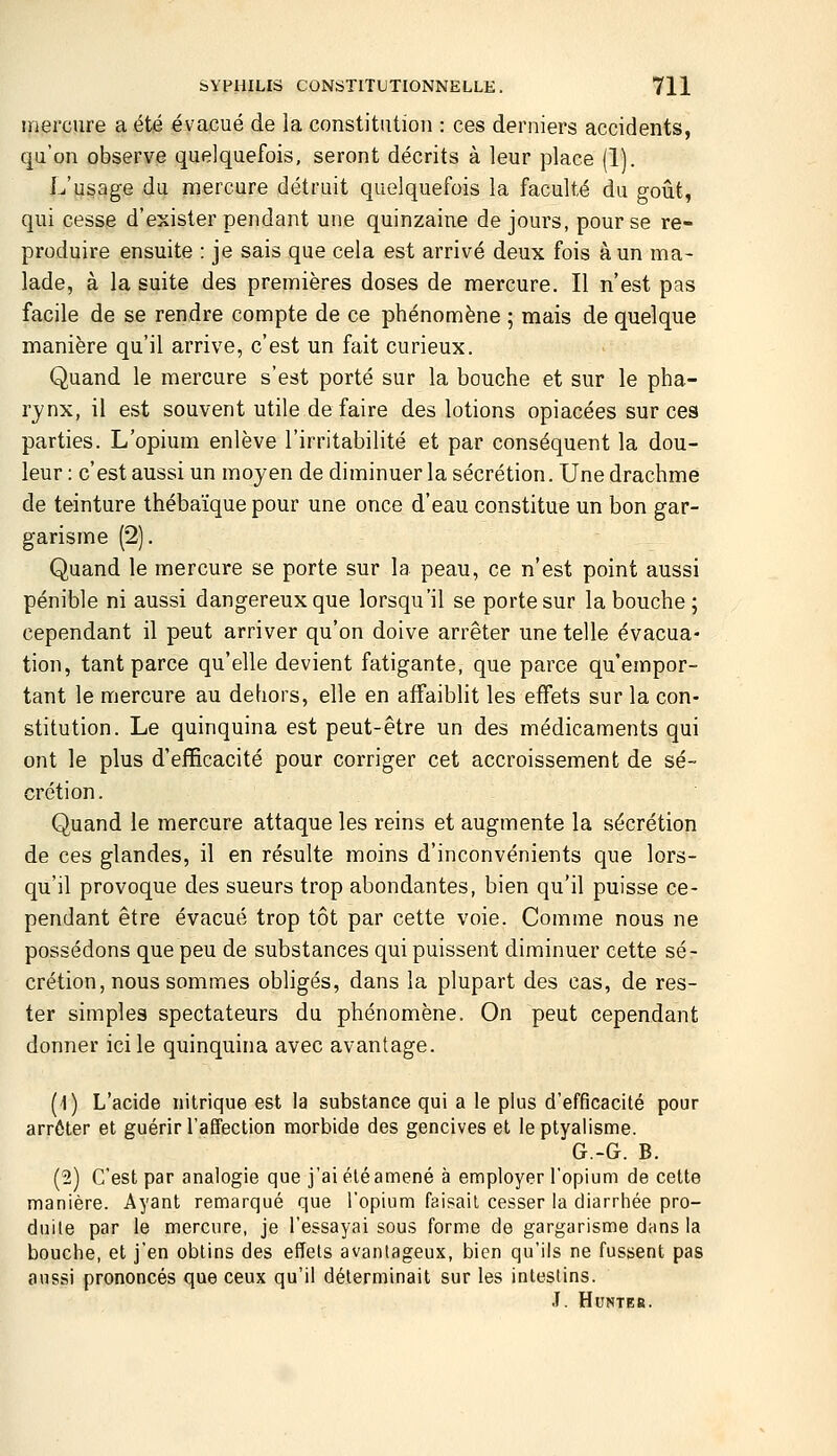 mercure a été évacué de la constitution : ces derniers accidents, qu'on observe quelquefois, seront décrits à leur place (1). L'usage du mercure détruit quelquefois la faculté du goût, qui cesse d'exister pendant une quinzaine de jours, pour se re- produire ensuite : je sais que cela est arrivé deux fois à un ma- lade, à la suite des premières doses de mercure. Il n'est pas facile de se rendre compte de ce phénomène ; mais de quelque manière qu'il arrive, c'est un fait curieux. Quand le mercure s'est porté sur la bouche et sur le pha- rynx, il est souvent utile défaire des lotions opiacées sur ces parties. L'opium enlève l'irritabilité et par conséquent la dou- leur: c'est aussi un moyen de diminuer la sécrétion. Une drachme de teinture thébaïque pour une once d'eau constitue un bon gar- garisme (2). Quand le mercure se porte sur la peau, ce n'est point aussi pénible ni aussi dangereux que lorsqu'il se porte sur la bouche ; cependant il peut arriver qu'on doive arrêter une telle évacua- tion, tant parce qu'elle devient fatigante, que parce qu'empor- tant le mercure au dehors, elle en affaiblit les effets sur la con- stitution. Le quinquina est peut-être un des médicaments qui ont le plus d'efficacité pour corriger cet accroissement de sé- crétion. Quand le mercure attaque les reins et augmente la sécrétion de ces glandes, il en résulte moins d'inconvénients que lors- qu'il provoque des sueurs trop abondantes, bien qu'il puisse ce- pendant être évacué trop tôt par cette voie. Comme nous ne possédons que peu de substances qui puissent diminuer cette sé- crétion, nous sommes obligés, dans la plupart des cas, de res- ter simples spectateurs du phénomène. On peut cependant donner ici le quinquina avec avantage. (1) L'acide nitrique est la substance qui a le plus d'efficacité pour arrêter et guérir l'affection morbide des gencives et leptyalisme. G.-G. B. (2) C'est par analogie que j'ai été amené à employer l'opium de cette manière. Ayant remarqué que l'opium faisait cesser la diarrhée pro- duite par le mercure, je l'essayai sous forme de gargarisme dans la bouche, et j'en obtins des effets avantageux, bien qu'ils ne fussent pas aussi prononcés que ceux qu'il déterminait sur les intestins. .T. HuNTEa.