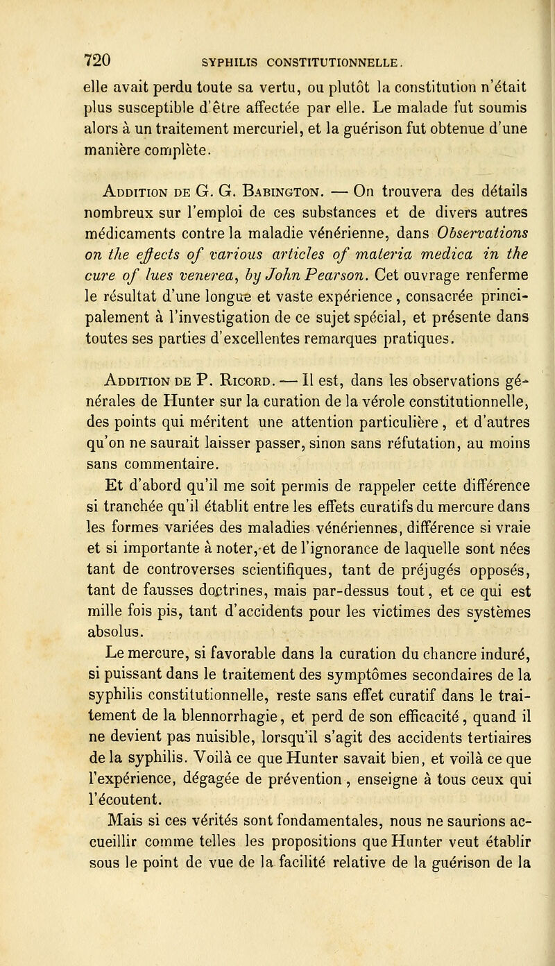 elle avait perdu toute sa vertu, ou plutôt la constitution n'était plus susceptible d'être affectée par elle. Le malade fut soumis alors à un traitement mercuriel, et la guérison fut obtenue d'une manière complète. Addition de G. G. Babington. — On trouvera des détails nombreux sur l'emploi de ces substances et de divers autres médicaments contre la maladie vénérienne, dans Observations on the effects of varions articles of materia medica in the cure of lues venerea^ hx) John Pearson. Cet ouvrage renferme le résultat d'une longue et vaste expérience, consacrée princi- palement à l'investigation de ce sujet spécial, et présente dans toutes ses parties d'excellentes remarques pratiques. Addition de P. Ricord. — Il est, dans les observations gé- nérales de Hunter sur la curation de la vérole constitutionnelle, des points qui méritent une attention particulière , et d'autres qu'on ne saurait laisser passer, sinon sans réfutation, au moins sans commentaire. Et d'abord qu'il me soit permis de rappeler cette différence si tranchée qu'il établit entre les effets curatifs du mercure dans les formes variées des maladies vénériennes, différence si vraie et si importante à noter,et de l'ignorance de laquelle sont nées tant de controverses scientifiques, tant de préjugés opposés, tant de fausses dojjtrines, mais par-dessus tout, et ce qui est mille fois pis, tant d'accidents pour les victimes des systèmes absolus. Le mercure, si favorable dans la curation du chancre induré, si puissant dans le traitement des symptômes secondaires de la syphilis constitutionnelle, reste sans effet curatif dans le trai- tement de la blennorrhagie, et perd de son efficacité, quand il ne devient pas nuisible, lorsqu'il s'agit des accidents tertiaires de la syphilis. Voilà ce que Hunter savait bien, et voilà ce que l'expérience, dégagée de prévention, enseigne à tous ceux qui l'écoutent. Mais si ces vérités sont fondamentales, nous ne saurions ac- cueillir comme telles les propositions que Hanter veut établir sous le point de vue de la facilité relative de la guérison de la