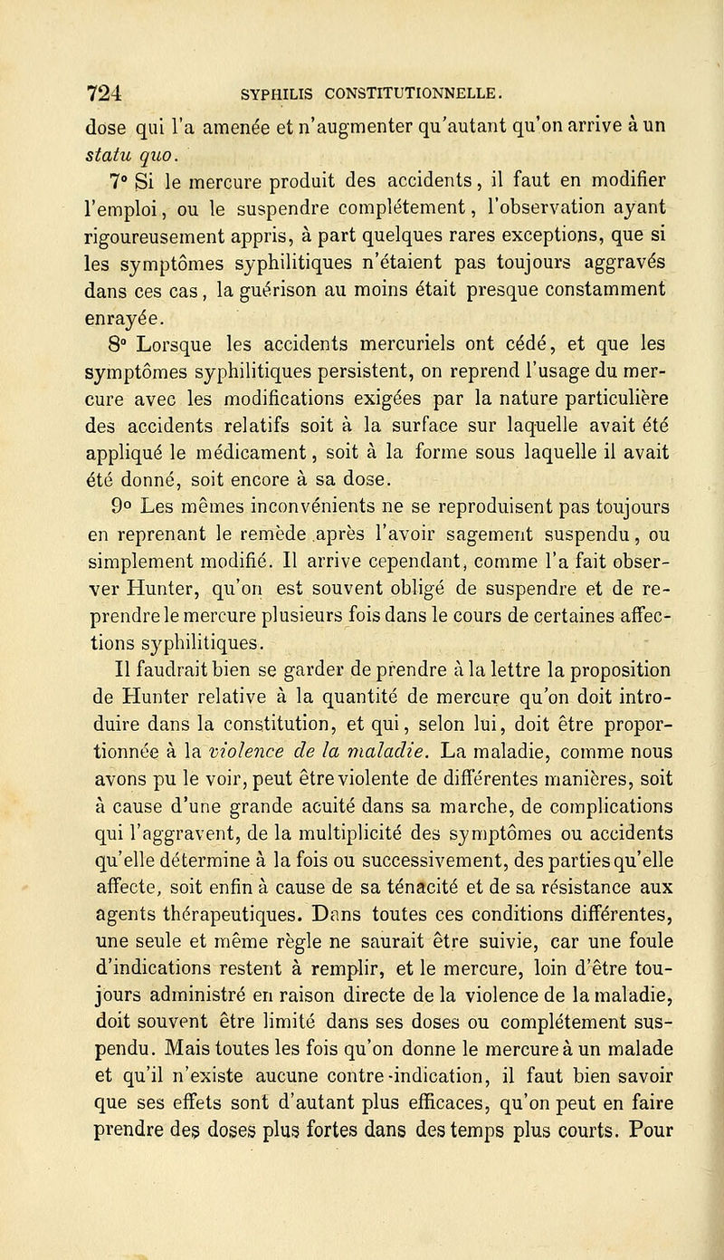 dose qui l'a amenée et n'augmenter qu'autant qu'on arrive à un statu quo. 7° Si le mercure produit des accidents, il faut en modifier l'emploi, ou le suspendre complètement, l'observation ayant rigoureusement appris, à part quelques rares exceptions, que si les symptômes syphilitiques n'étaient pas toujours aggravés dans ces cas, la guérison au moins était presque constamment enrayée. 8° Lorsque les accidents mercuriels ont cédé, et que les symptômes syphilitiques persistent, on reprend l'usage du mer- cure avec les modifications exigées par la nature particulière des accidents relatifs soit à la surface sur laquelle avait été appliqué le médicament, soit à la forme sous laquelle il avait été donné, soit encore à sa dose. 9° Les mêmes inconvénients ne se reproduisent pas toujours en reprenant le remède après l'avoir sagement suspendu, ou simplement modifié. Il arrive cependant, comme l'a fait obser- ver Hunter, qu'on est souvent obligé de suspendre et de re- prendre le mercure plusieurs fois dans le cours de certaines affec- tions syphilitiques. Il faudrait bien se garder de prendre à la lettre la proposition de Hunter relative à la quantité de mercure qu'on doit intro- duire dans la constitution, et qui, selon lui, doit être propor- tionnée à la violence de la maladie. La maladie, comme nous avons pu le voir, peut être violente de difï'érentes manières, soit à cause d'une grande acuité dans sa marche, de complications qui l'aggravent, de la multiplicité des symptômes ou accidents qu'elle détermine à la fois ou successivement, des parties qu'elle affecte, soit enfin à cause de sa ténacité et de sa résistance aux agents thérapeutiques. Dans toutes ces conditions différentes, une seule et même règle ne saurait être suivie, car une foule d'indications restent à remplir, et le mercure, loin d'être tou- jours administré en raison directe de la violence de la maladie, doit souvent être limité dans ses doses ou complètement sus- pendu. Mais toutes les fois qu'on donne le mercure à un malade et qu'il n'existe aucune contre-indication, il faut bien savoir que ses effets sont d'autant plus efficaces, qu'on peut en faire prendre de§ doses plus fortes dans des temps plus courts. Pour