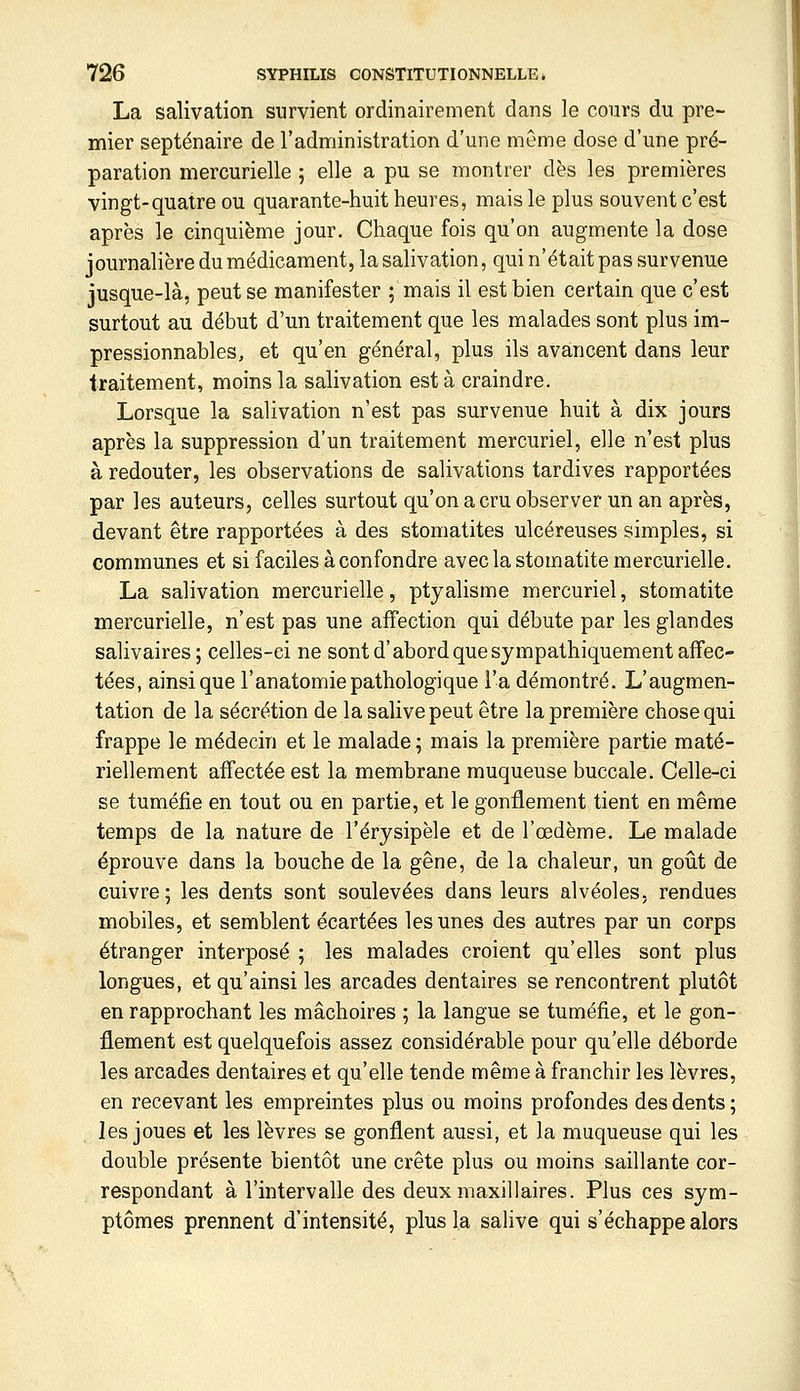 La salivation survient ordinairement dans le cours du pre- mier septénaire de l'administration d'une même dose d'une pré- paration mercurielle ; elle a pu se montrer dès les premières vingt-quatre ou quarante-huit heures, mais le plus souvent c'est après le cinquième jour. Chaque fois qu'on augmente la dose journalière du médicament, la salivation, qui n'était pas survenue jusque-là, peut se manifester ; mais il est bien certain que c'est surtout au début d'un traitement que les malades sont plus im- pressionnables, et qu'en général, plus ils avancent dans leur traitement, moins la salivation est à craindre. Lorsque la salivation n'est pas survenue huit à dix jours après la suppression d'un traitement mercuriel, elle n'est plus à redouter, les observations de salivations tardives rapportées par les auteurs, celles surtout qu'on a cru observer un an après, devant être rapportées à des stomatites ulcéreuses simples, si communes et si faciles à confondre avec la stomatite mercurielle. La salivation mercurielle, ptyalisme mercuriel, stomatite mercurielle, n'est pas une affection qui débute par les glandes salivaires; celles-ci ne sont d'abord que sympathiquement affec- tées, ainsi que l'anatomie pathologique l'a démontré. L'augmen- tation de la sécrétion de la salive peut être la première chose qui frappe le médecin et le malade; mais la première partie maté- riellement affectée est la membrane muqueuse buccale. Celle-ci se tuméfie en tout ou en partie, et le gonflement tient en même temps de la nature de l'érysipèle et de l'œdème. Le malade éprouve dans la bouche de la gêne, de la chaleur, un goût de cuivre; les dents sont soulevées dans leurs alvéoles, rendues mobiles, et semblent écartées les unes des autres par un corps étranger interposé ; les malades croient qu'elles sont plus longues, et qu'ainsi les arcades dentaires se rencontrent plutôt en rapprochant les mâchoires ; la langue se tuméfie, et le gon- flement est quelquefois assez considérable pour qu'elle déborde les arcades dentaires et qu'elle tende même à franchir les lèvres, en recevant les empreintes plus ou moins profondes des dents ; les joues et les lèvres se gonflent aussi, et la muqueuse qui les double présente bientôt une crête plus ou moins saillante cor- respondant à l'intervalle des deux maxillaires. Plus ces sym- ptômes prennent d'intensité, plus la salive qui s'échappe alors