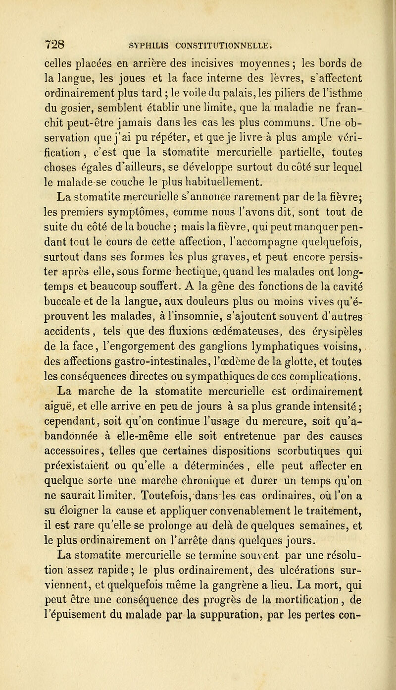 celles placées en arrière des incisives moyennes ; les bords de la langue, les joues et la face interne des lèvres, s'affectent ordinairement plus tard ; le voile du palais, les piliers de l'isthme du gosier, semblent établir une limite, que la maladie ne fran- chit peut-être jamais dans les cas les plus communs. Une ob- servation que j'ai pu répéter, et que je livre à plus ample véri- fication , c'est que la stomatite mercurielle partielle, toutes choses égales d'ailleurs, se développe surtout du côté sur lequel le malade se couche le plus habituellement. La stomatite mercurielle s'annonce rarement par de la fièvre; les premiers symptômes, comme nous l'avons dit, sont tout de suite du côté de la bouche 5 mais la fièvre, qui peut manquer pen- dant tout le cours de cette affection, l'accompagne quelquefois, surtout dans ses formes les plus graves, et peut encore persis- ter après elle, sous forme hectique, quand les malades ont long- temps et beaucoup souffert. A la gêne des fonctions de la cavité buccale et de la langue, aux douleurs plus ou moins vives qu'é- prouvent les malades, à l'insomnie, s'ajoutent souvent d'autres accidents , tels que des fluxions œdémateuses, des érysipèles de la face, l'engorgement des ganglions lymphatiques voisins, des affections gastro-intestinales, l'œdème de la glotte, et toutes les conséquences directes ou sympathiques de ces comphcations. La marche de la stomatite mercurielle est ordinairement aiguë, et elle arrive en peu de jours à sa plus grande intensité; cependant, soit qu'on continue l'usage du mercure, soit qu'a- bandonnée à elle-même elle soit entretenue par des causes accessoires, telles que certaines dispositions scorbutiques qui préexistaient ou qu'elle a déterminées , elle peut affecter en quelque sorte une marche chronique et durer un temps qu'on ne saurait limiter. Toutefois, dansles cas ordinaires, où l'on a su éloigner la cause et appliquer convenablement le traitement, il est rare qu'elle se prolonge au delà de quelques semaines, et le plus ordinairement on l'arrête dans quelques jours. La stomatite mercurielle se termine souvent par une résolu- tion assez rapide ; le plus ordinairement, des ulcérations sur- viennent, et quelquefois même la gangrène a lieu. La mort, qui peut être une conséquence des progrès de la mortification, de l'épuisement du malade par la suppuration, par les pertes con-
