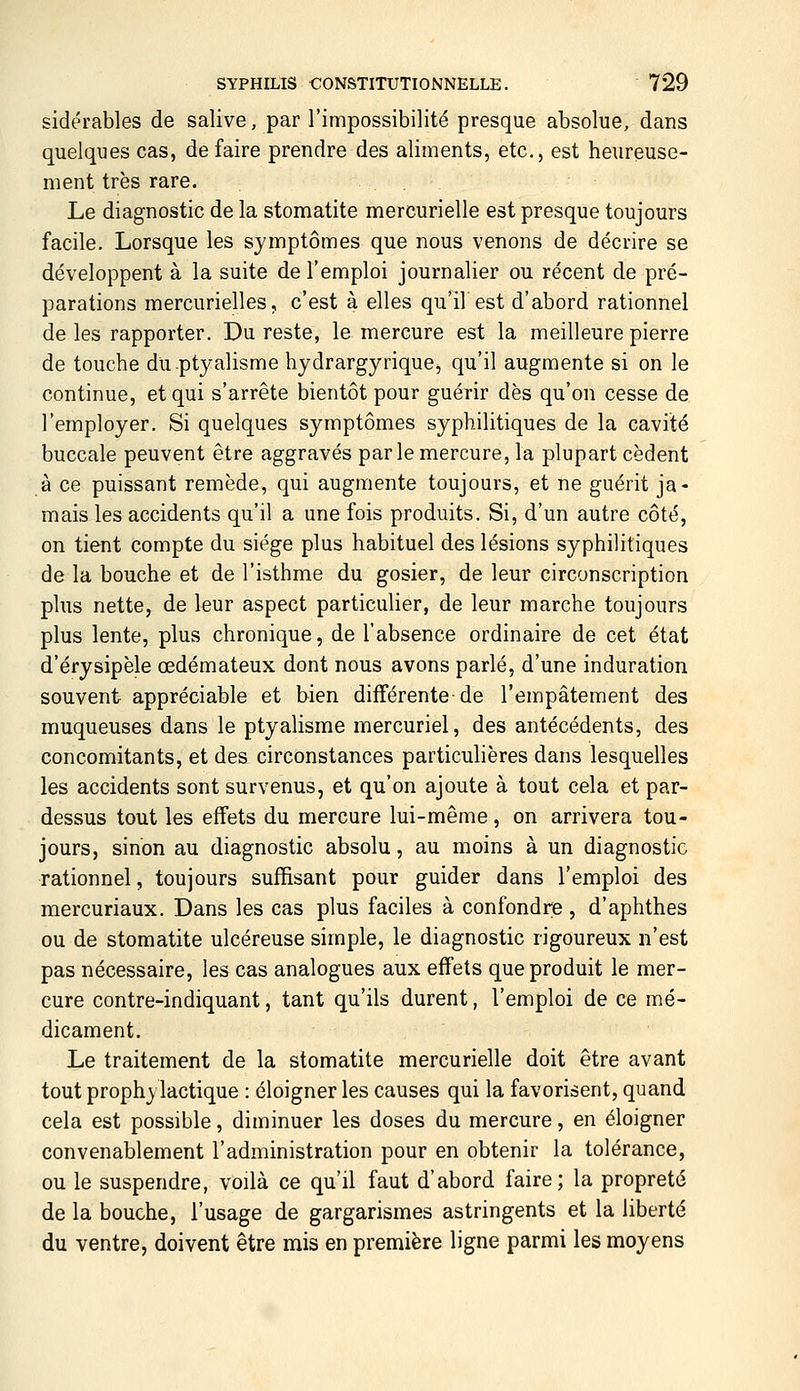 sidérables de salive, par l'impossibilité presque absolue, dans quelques cas, défaire prendre des aliments, etc., est heureuse- ment très rare. Le diagnostic de la stomatite mercurielle est presque toujours facile. Lorsque les symptômes que nous venons de décrire se développent à la suite de l'emploi journalier ou récent de pré- parations mercurielles, c'est à elles qu'il est d'abord rationnel de les rapporter. Du reste, le mercure est la meilleure pierre de touche duptyalisme hydrargyrique, qu'il augmente si on le continue, et qui s'arrête bientôt pour guérir dès qu'on cesse de l'employer. Si quelques symptômes syphilitiques de la cavité buccale peuvent être aggravés par le mercure, la plupart cèdent à ce puissant remède, qui augmente toujours, et ne guérit ja- mais les accidents qu'il a une fois produits. Si, d'un autre côté, on tient compte du siège plus habituel des lésions syphilitiques de la bouche et de l'isthme du gosier, de leur circonscription plus nette, de leur aspect particulier, de leur marche toujours plus lente, plus chronique, de l'absence ordinaire de cet état d'érysipèle œdémateux dont nous avons parlé, d'une induration souvent appréciable et bien différente de l'empâtement des muqueuses dans le ptyalisme mercuriel, des antécédents, des concomitants, et des circonstances particulières dans lesquelles les accidents sont survenus, et qu'on ajoute à tout cela et par- dessus tout les effets du mercure lui-même, on arrivera tou- jours, sinon au diagnostic absolu, au moins à un diagnostic rationnel, toujours suffisant pour guider dans l'emploi des mercuriaux. Dans les cas plus faciles à confondrie , d'aphthes ou de stomatite ulcéreuse simple, le diagnostic rigoureux n'est pas nécessaire, les cas analogues aux effets que produit le mer- cure contre-indiquant, tant qu'ils durent, l'emploi de ce mé- dicament. Le traitement de la stomatite mercurielle doit être avant tout prophylactique : éloigner les causes qui la favorisent, quand cela est possible, diminuer les doses du mercure, en éloigner convenablement l'administration pour en obtenir la tolérance, ou le suspendre, voilà ce qu'il faut d'abord faire; la propreté de la bouche, l'usage de gargarismes astringents et la liberté du ventre, doivent être mis en première ligne parmi les moyens
