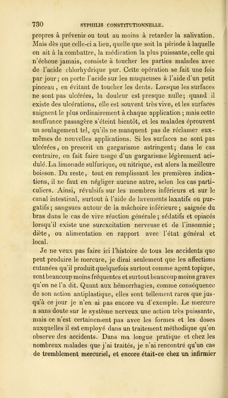 propres à prévenir ou tout au moins à retarder la salivation. Mais dès que celle-ci a lieu, quelle que soit la période à laquelle on ait à la combattre, la médication la plus puissante, celle qui n'échoue jamais, consiste à toucher les parties malades avec de l'acide chlorhydrique pur. Cette opération se fait une fois par jour; on porte l'acide sur les muqueuses à l'aide d'un petit pinceau , en évitant de toucher les dents. Lorsque les surfaces ne sont pas ulcérées, la douleur est presque nulle; quand il existe des ulcérations, elle est souvent très vive, et les surfaces saignent le plus ordinairement à chaque application ; mais cette souffrance passagère s'éteint bientôt, et les malades éprouvent un soulagement tel, qu'ils ne manquent pas de réclamer eux- mêmes de nouvelles applications. Si les surfaces ne sont pas ulcérées, on prescrit un gargarisme astringent; dans le cas contraire, on fait faire usage d'un gargarisme légèrement aci- dulé. La limonade sulfurique, ou nitrique, est alors la meilleure boisson. Du reste, tout en remplissant les premières indica- tions, il ne faut en néghger aucune autre, selon les cas parti- culiers. Ainsi, révulsifs sur les membres inférieurs et sur le canal intestinal, surtout à l'aide de lavements laxatifs ou pur- gatifs ; sangsues autour de la mâchoire inférieure ; saignée du bras dans le cas de vive réaction générale ; sédatifs et opiacés lorsqu'il existe une surexcitation nerveuse et de l'insomnie ; diète, ou alimentation en rapport avec l'état générai et local. Je ne veux pas faire ici l'histoire de tous les accidents que peut produire le mercure, je dirai seulement que les affections cutanées qu'il produit quelquefois surtout comme agent topique, sontbeaucoup moins fréquentes et surtout beaucoup moins graves qu'on ne l'a dit. Quant aux hémorrhagies, comme conséquence de son action antiplastique, elles sont tellement rares que jus- qu'à ce jour je n'en ai pas encore vu d'exemple. Le mercure a sans doute sur le système nerveux une action très puissante, mais ce n'est certainement pas avec les formes et les doses auxquelles il est employé dans un traitement méthodique qu'on observe des accidents. Dans ma longue pratique et chez les nombreux malades que j'ai traités, je n'ai rencontré qu'un cas de tremblement mercuriel, et encore était-ce chez un infirmier