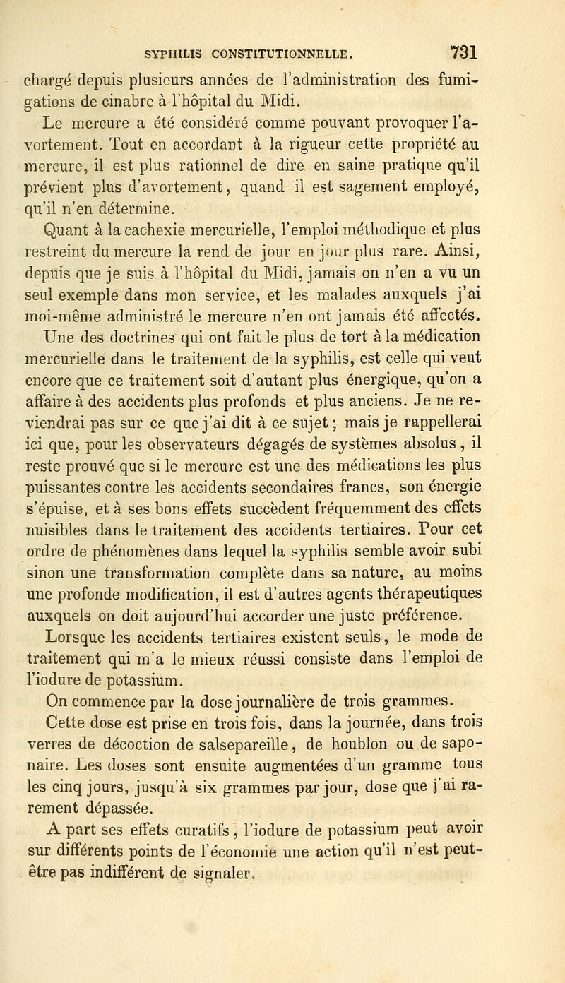 chargé depuis plusieurs années de l'administration des fumi- gations de cinabre à l'hôpital du Midi. Le mercure a été considéré comme pouvant provoquer l'a- vortement. Tout en accordant à la rigueur cette propriété au mercure, il est plus rationnel de dire en saine pratique qu'il prévient plus d'avortement, quand il est sagement employé, qu'il n'en détermine. Quant à la cachexie mercurielle, l'emploi méthodique et plus restreint du mercure la rend de jour en jour plus rare. Ainsi, depuis que je suis à l'hôpital du Midi, jamais on n'en a vu un seul exemple dans mon service, et les malades auxquels j'ai moi-même administré le mercure n'en ont jamais été affectés. Une des doctrines qui ont fait le plus de tort à la médication mercurielle dans le traitement de la syphilis, est celle qui veut encore que ce traitement soit d'autant plus énergique, qu'on a affaire à des accidents plus profonds et plus anciens. Je ne re- viendrai pas sur ce que j'ai dit à ce sujet; mais je rappellerai ici que, pour les observateurs dégagés de systèmes absolus , il reste prouvé que si le mercure est une des médications les plus puissantes contre les accidents secondaires francs, son énergie s'épuise, et à ses bons effets succèdent fréquemment des effets nuisibles dans le traitement des accidents tertiaires. Pour cet ordre de phénomènes dans lequel la syphilis semble avoir subi sinon une transformation complète dans sa nature, au moins une profonde modification, il est d'autres agents thérapeutiques auxquels on doit aujourd'hui accorder une juste préférence. Lorsque les accidents tertiaires existent seuls, le mode de traitement qui m'a le mieux réussi consiste dans l'emploi de l'iodure de potassium. On commence par la dose journalière de trois grammes. Cette dose est prise en trois fois, dans la journée, dans trois verres de décoction de salsepareille, de houblon ou de sapo- naire. Les doses sont ensuite augmentées d'un gramme tous les cinq jours, jusqu'à six grammes par jour, dose que j'ai ra- rement dépassée. A part ses effets curatifs, l'iodure de potassium peut avoir sur différents points de l'économie une action qu'il n'est peut- être pas indifférent de signaler.
