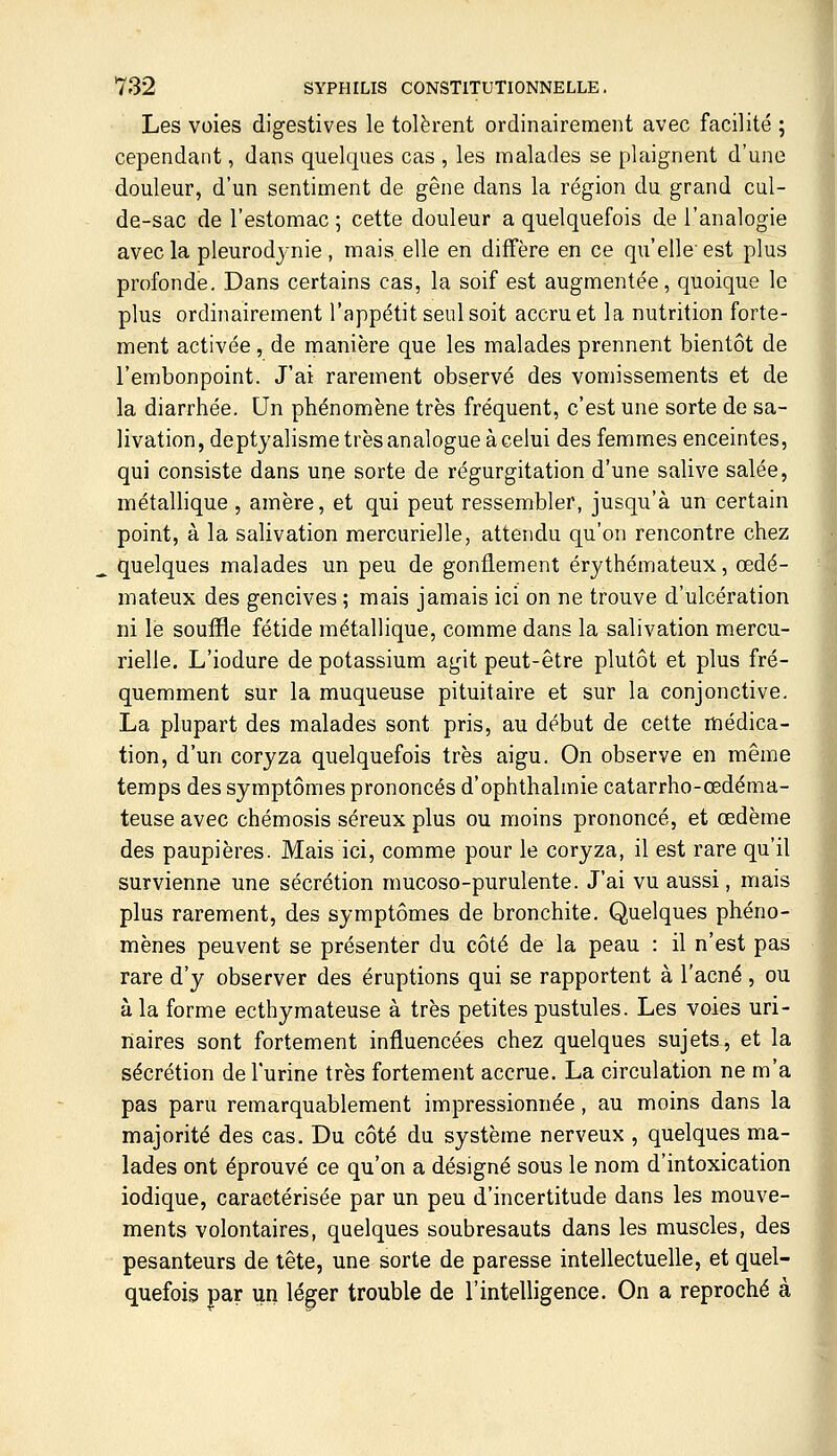 Les voies digestives le tolèrent ordinairement avec facilité ; cependant, dans quelques cas , les malades se plaignent d'une douleur, d'un sentiment de gêne dans la région du grand cul- de-sac de l'estomac ; cette douleur a quelquefois de l'analogie avec la pleurodjnie , mais, elle en diffère en ce qu'elle' est plus profonde. Dans certains cas, la soif est augmentée, quoique le plus ordinairement l'appétit seul soit accru et la nutrition forte- ment activée, de manière que les malades prennent bientôt de l'embonpoint. J'ai rarement observé des vomissements et de la diarrhée. Un phénomène très fréquent, c'est une sorte de sa- livation, deptyalisme très analogue à celui des femmes enceintes, qui consiste dans une sorte de régurgitation d'une salive salée, métallique , amère, et qui peut ressembler, jusqu'à un certain point, à la salivation mercurielle, attendu qu'on rencontre chez ^ quelques malades un peu de gonflement érythémateux, œdé- mateux des gencives ; mais jamais ici on ne trouve d'ulcération ni le souffle fétide métallique, comme dans la salivation mercu- rielle. L'iodure de potassium agit peut-être plutôt et plus fré- quemment sur la muqueuse pituitaire et sur la conjonctive. La plupart des malades sont pris, au début de cette médica- tion, d'un coryza quelquefois très aigu. On observe en même temps des symptômes prononcés d'ophthalmie catarrho-œdéma- teuse avec chémosis séreux plus ou moins prononcé, et œdème des paupières. Mais ici, comme pour le coryza, il est rare qu'il survienne une sécrétion mucoso-purulente. J'ai vu aussi, mais plus rarement, des symptômes de bronchite. Quelques phéno- mènes peuvent se présenter du côté de la peau : il n'est pas rare d'y observer des éruptions qui se rapportent à l'acné, ou à la forme ecthymateuse à très petites pustules. Les voies uri- liaires sont fortement influencées chez quelques sujets, et la sécrétion de l'urine très fortement accrue. La circulation ne m'a pas paru remarquablement impressionnée, au moins dans la majorité des cas. Du côté du système nerveux , quelques ma- lades ont éprouvé ce qu'on a désigné sous le nom d'intoxication iodique, caractérisée par un peu d'incertitude dans les mouve- ments volontaires, quelques soubresauts dans les muscles, des pesanteurs de tête, une sorte de paresse intellectuelle, et quel- quefois par un léger trouble de l'intelligence. On a reproché à