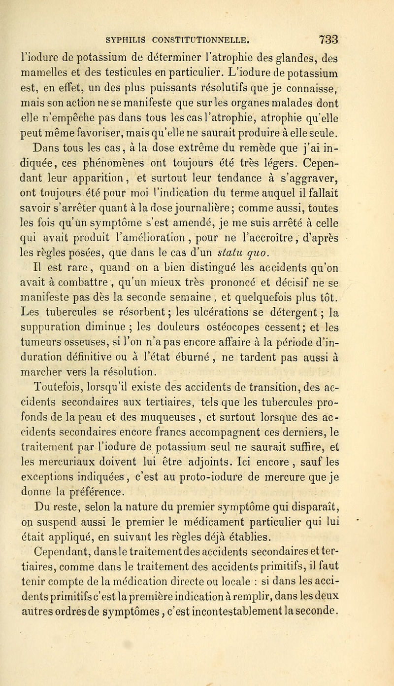 l'iodure de potassium de déterminer l'atrophie des glandes, des inamelles et des testicules en particulier. L'iodure de potassium est, en effet, un des plus puissants résolutifs que je connaisse, mais son action ne se manifeste que sur les organes malades dont elle n'empêche pas dans tous les cas l'atrophie, atrophie qu'elle peut même favoriser, mais qu'elle ne saurait produire à elle seule. Dans tous les cas, à la dose extrême du remède que j'ai in- diquée, ces phénomènes ont toujours été très légers. Cepen- dant leur apparition, et surtout leur tendance à s'aggraver, ont toujours été pour moi l'indication du terme auquel il fallait savoir s'arrêter quant à la dose journalière; comme aussi, toutes les fois qu'un symptôme s'est amendé, je me suis arrêté à celle qui avait produit l'amélioration , pour ne l'accroître, d'après les règles posées, que dans le cas d'un statu quo. Il est rare, quand on a Lien distingué les accidents qu'on avait à combattre , qu'un mieux très prononcé et décisif ne se manifeste pas dès la seconde sennaine , et quelquefois plus tôt. Les tubercules se résorbent ; les ulcérations se détergent ; la suppuration diminue; les douleurs ostéocopes cessent; et les tumeurs osseuses, si l'on n'a pas encore affaire à la période d'in- duration définitive ou à l'état éburné, ne tardent pas aussi à marcher vers la résolution. Toutefois, lorsqu'il existe des accidents de transition, des ac- cidents secondaires aux tertiaires, tels que les tubercules pro- fonds de la peau et des muqueuses , et surtout lorsque des ac- cidents secondaires encore francs accompagnent ces derniers, le traitement par l'iodure de potassium seul ne saurait suffire, et les mercuriaux doivent lui être adjoints. Ici encore, sauf les exceptions indiquées, c'est au proto-iodure de mercure que je donne la préférence. Du reste, selon la nature du premier symptôme qui disparaît, op suspend aussi le premier le médicament particulier qui lui était appliqué, en suivant les règles déjà établies. Cependant, dansle traitement des accidents secondaires et ter- tiaires, comme dans le traitement des accidents primitifs, il faut tenir compte de la médication directe ou locale : si dans les acci- dents primitifs c' est la première indication à remi^lir, dans les deux autres ordres de symptômes, c'est incontestablement la seconde.