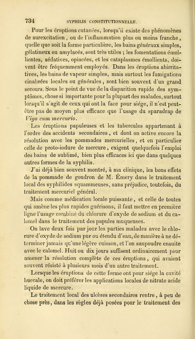 Pour les éruptions cutanées, lorsqu'il existe des phénomènes de surexcitation , ou de l'inflammation plus ou moins franche, quelle que soit la forme particulière, les bains généraux simples, gélatineux ou amylacés, sont très utiles ; les fomentations émol- lientes, sédatives, opiacées, et les cataplasmes émollients, doi- vent être fréquemment employés. Dans les éruptions abirrita- tives, les bains de vapeur simples, mais surtout les fumigations cinabrées locales ou générales, sont bien souvent d'un grand secours. Sous le point de vue de la disparition rapide des sym- ptômes, chose si importante pour la plupart des malades, surtout lorsqu'il s'agit de ceux qui ont la face pour siège, il n'est peut- être pas de moyen plus efficace que l'usage du sparadrap de Vigo cum mercurio. Les éruptions papuleuses et les tubercules appartenant à l'ordre des accidents secondaires, et dont on active encore la résolution avec les pommades mercurielles, et en particulier celle de proto-iodure de mercure, exigent quelquefois l'emploi des bains de sublimé, bien plus efficaces ici que dans quelques autres formes de la syphilis. J'ai déjà bien souvent montré, à ma clinique, les bons effets de la pommade de goudron de M. Émery dans le traitement local des syphilides squammeuses, sans préjudice, toutefois, du traitement mercuriel général. Mais comme médication locale puissante, et celle de toutes qui amène les plus rapides guérisons, il faut mettre en première ligne l'usage combiné du chlorure d'oxyde de sodium et du ca- lomel dans le traitement des papules muqueuses. On lave deux fois par jour les parties malades avec le chlo- rure d'oxyde de sodium pur ou étendu d'eau, de manière à ne dé- terminer jamais qu'une légère cuisson, et l'on saupoudre ensuite avec le calomel. Huit ou dix jours suffisent ordinairement pour amener la résolution complète de ces éruptions , qui avaient souvent résisté à plusieurs mois d'un autre traitement. Lorsque les éruptions de cette forme ont pour siège la cavité buccale, on doit préférer les applications locales de nitrate acide liquide de mercure. Le traitement local des ulcères secondaires rentre , à peu de chose près, dans les règles déjà posées pour le traitement des