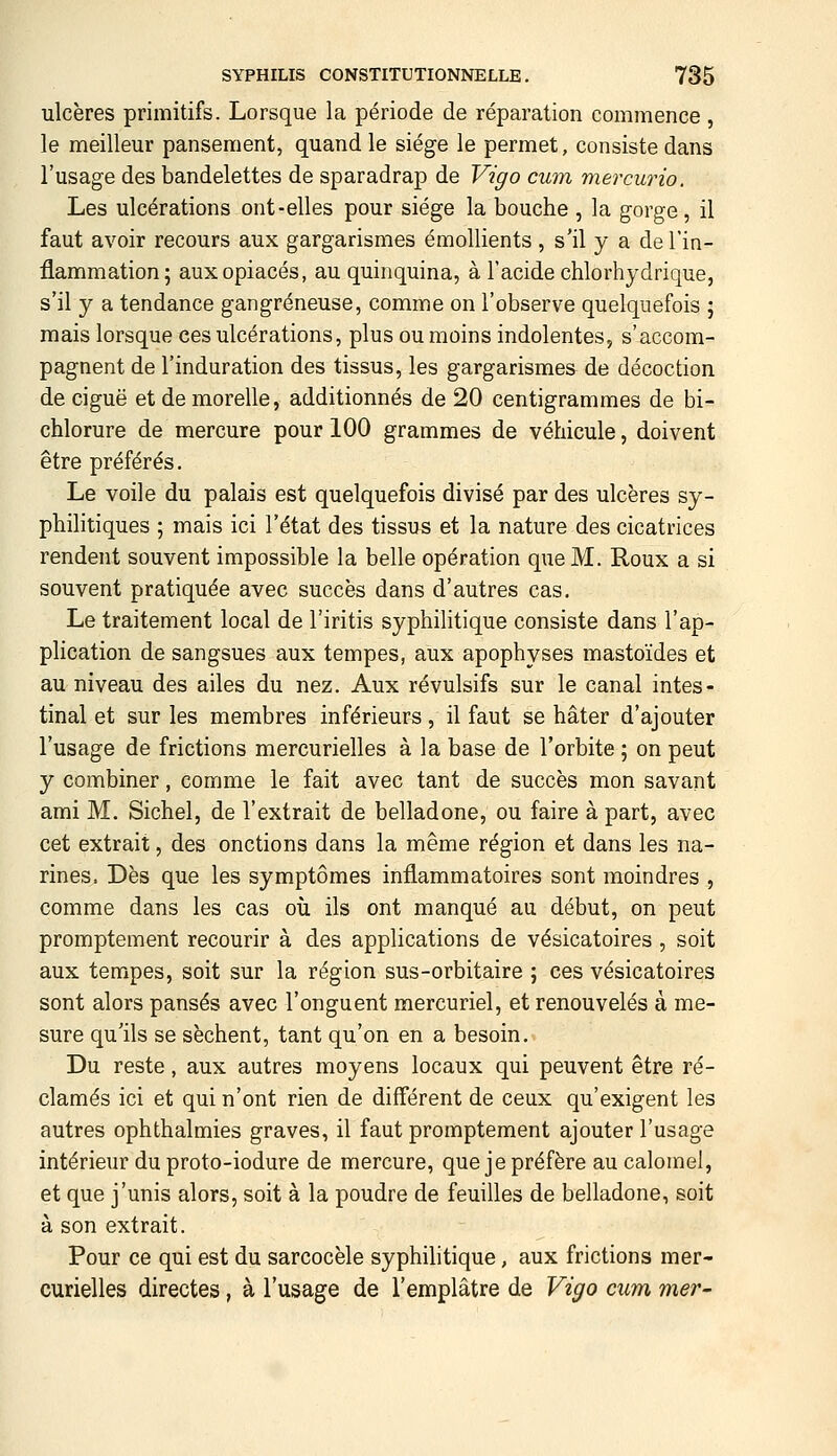 ulcères primitifs. Lorsque la période de réparation commence, le meilleur pansement, quand le siège le permet, consiste dans l'usage des bandelettes de sparadrap de Vîgo cum mercurio. Les ulcérations ont-elles pour siège la bouche , la gorge, il faut avoir recours aux gargarismes émollients , s'il y a de l'in- flammation; aux opiacés, au quinquina, à l'acide chlorhydrique, s'il y a tendance gangreneuse, comme on l'observe quelquefois ; mais lorsque ces ulcérations, plus ou moins indolentes, s'accom- pagnent de l'induration des tissus, les gargarismes de décoction de ciguë et de morelle, additionnés de 20 centigrammes de bi- chlorure de mercure pour 100 grammes de véhicule, doivent être préférés. Le voile du palais est quelquefois divisé par des ulcères sy- philitiques ; mais ici l'état des tissus et la nature des cicatrices rendent souvent impossible la belle opération que M. Roux a si souvent pratiquée avec succès dans d'autres cas. Le traitement local de l'iritis syphilitique consiste dans l'ap- plication de sangsues aux tempes, aux apophyses mastoïdes et au niveau des ailes du nez. Aux révulsifs sur le canal intes- tinal et sur les membres inférieurs, il faut se hâter d'ajouter l'usage de frictions mercurielles à la base de l'orbite ; on peut y combiner, comme le fait avec tant de succès mon savant ami M. Sichel, de l'extrait de belladone, ou faire à part, avec cet extrait, des onctions dans la même région et dans les na- rines. Dès que les symptômes inflammatoires sont moindres , comme dans les cas où ils ont manqué au début, on peut promptement recourir à des applications de vésicatoires , soit aux tempes, soit sur la région sus-orbitaire ; ces vésicatoires sont alors pansés avec l'onguent mercuriel, et renouvelés à me- sure qu'ils se sèchent, tant qu'on en a besoin. Du reste, aux autres moyens locaux qui peuvent être ré- clamés ici et qui n'ont rien de différent de ceux qu'exigent les autres ophthalmies graves, il faut promptement ajouter l'usage intérieur du proto-iodure de mercure, que je préfère au calomel, et que j'unis alors, soit à la poudre de feuilles de belladone, soit à son extrait. Pour ce qui est du sarcocèle syphihtique, aux frictions mer- curielles directes, à l'usage de l'emplâtre de Vigo cum mer^