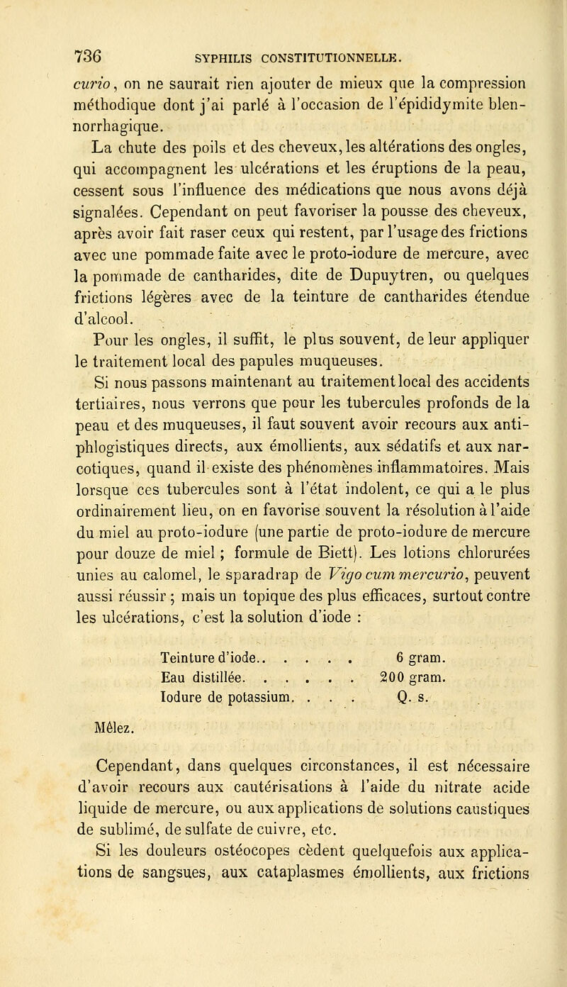 ciirio, on ne saurait rien ajouter de mieux que la compression méthodique dont j'ai parlé à l'occasion de l'épididymite blen- norrbagique. La chute des poils et des cheveux, les altérations des ongles, qui accompagnent les ulcérations et les éruptions de la peau, cessent sous l'influence des médications que nous avons déjà signalées. Cependant on peut favoriser la pousse des cheveux, après avoir fait raser ceux qui restent, par l'usage des frictions avec une pommade faite avec le proto-iodure de mercure, avec la pommade de cantharides, dite de Dupuytren, ou quelques frictions légères avec de la teinture de cantharides étendue d'alcool. Pour les ongles, il suffit, le plus souvent, de leur appliquer le traitement local des papules muqueuses. Si nous passons maintenant au traitement local des accidents tertiaires, nous verrons que pour les tubercules profonds de la peau et des muqueuses, il faut souvent avoir recours aux anti- phlogistiques directs, aux émollients, aux sédatifs et aux nar- cotiques, quand il existe des phénomènes inflammatoires. Mais lorsque ces tubercules sont à l'état indolent, ce qui a le plus ordinairement lieu, on en favorise souvent la résolution à l'aide du miel au proto-iodure (une partie de proto-iodure de mercure pour douze de miel ; formule de Biett). Les lotions chlorurées unies au calomel, le sparadrap de Vigocummercurio, peuvent aussi réussir ; mais un topique des plus efficaces, surtout contre les ulcérations, c'est la solution d'iode : Teinture d'iode 6 gram. Eau distillée 200 gram. lodure de potassium. ... Q. s. Mêlez. Cependant, dans quelques circonstances, il est nécessaire d'avoir recours aux cautérisations à l'aide du nitrate acide liquide de mercure, ou aux applications de solutions caustiques de sublimé, de sulfate de cuivre, etc. Si les douleurs ostéocopes cèdent quelquefois aux applica- tions de sangsues, aux cataplasmes én)ollients, aux frictions