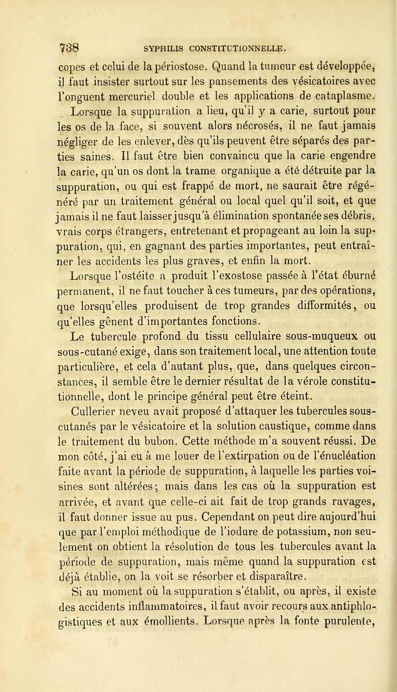 copes et celui de la périostose. Quand la tumeur est développée, il faut insister surtout sur les pansements des vésicatoires avec l'onguent mercuriel double et les applications de cataplasme. Lorsque la suppuration a lieu, qu'il y a carie, surtout pour les os de la face, si souvent alors nécrosés, il ne faut jamais négliger de les enlever, dès qu'ils peuvent être séparés des par- ties saines. Il faut être bien convaincu que la carie engendre la carie, qu'un os dont la trame organique a été détruite par la suppuration, ou qui est frappé de mort, ne saurait être régé- néré par un traitement général ou local quel qu'il soit, et que jamais il ne faut laisser jusqu'à élimination spontanée ses débris, vrais corps étrangers, entretenant et propageant au loin la sup- puration, qui, en gagnant des parties importantes, peut entraî- ner les accidents les plus graves, et enfin la mort. Lorsque l'ostéite a produit l'exostose passée à l'état éburné permanent, il ne faut toucher à ces tumeurs, par des opérations, que lorsqu'elles produisent de trop grandes difformités, ou qu'elles gênent d'importantes fonctions. Le tubercule profond du tissu cellulaire sous-muqueux ou sous-cutané exige, dans son traitement local, une attention toute particulière, et cela d'autant plus, que, dans quelques circon- stances, il semble être le dernier résultat de la vérole constitu- tionnelle, dont le principe général peut être éteint. Cullerier neveu avait proposé d'attaquer les tubercules sous- cutanés par le vésicatoire et la solution caustique, comme dans le traitement du bubon. Cette méthode m'a souvent réussi. De mon côté, j'ai eu à me louer de l'extirpation ou de l'énucléation faite avant la période de suppuration, à laquelle les parties voi- sines sont altérées; mais dans les cas où la suppuration est arrivée, et avant que celle-ci ait fait de trop grands ravages, il faut donner issue au pus. Cependant on peut dire aujourd'hui que par l'emploi méthodique de l'iodure de potassium, non seu- lement on obtient la résolution de tous les tubercules avant la période de suppuration, mais même quand la suppuration est déjà établie, on la voit se résorber et disparaître. Si au moment oii la suppuration s'établit, ou après, il existe des accidents inflammatoires, il faut avoir recours aux antiphlo- gistiques et aux émollients. Lorsque après la fonte purulente,