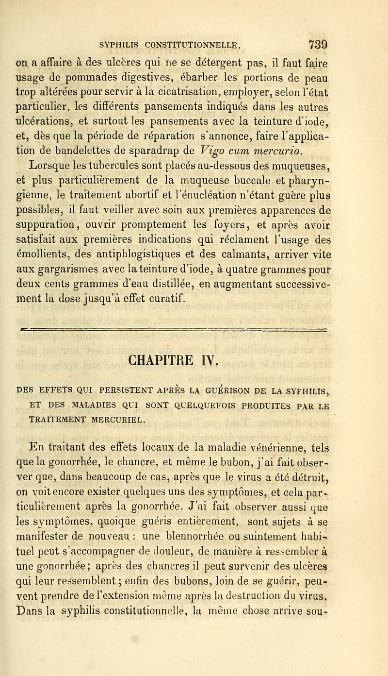 on, a affaire à des ulcères qui ne se détergent pas, il faut faire usage de pommades digestives, ébarber les portions de peau trop altérées pour servir à la cicatrisation, emploj^er, selon l'état particulier, les différents pansements indiqués dans les autres ulcérations, et surtout les pansements avec la teinture d'iode, et, dès que la période de réparation s'annonce, faire l'applica- tion de bandelettes de sparadrap de Vigo cum mercurio. Lorsque les tubercules sont placés au-dessous des muqueuses, et plus particulièrement de la muqueuse buccale et pharyn- gienne, le traitement abortif et l'énucléation n'étant guère plus possibles, il faut veiller avec soin aux premières apparences de suppuration, ouvrir promptement les foyers, et après avoir satisfait aux premières indications qui réclament l'usage des émollients, des antiphlogistiques et des calmants, arriver vite aux gargarismes avec la teinture d'iode, à quatre grammes pour deux cents grammes d'eau distillée, en augmentant successive- ment la dose jusqu'à effet curatif. CHAPITRE IV. DES EFFETS QUI PERSISTENT APRES LA GUERISON DE LA SYPHILIS, ET DES MALADIES QUI SONT QUELQUEFOIS PRODUITES PAR LE TRAITEMENT MERGURIEL. En traitant des effets locaux de la maladie vénérienne, tels que la gonorrhée, le chancre, et même le bubon, j'ai fait obser- ver que, dans beaucoup de cas, après que le virus a été détruit, on voitencore exister quelques uns des symptômes, et cela par- ticulièrement après la gonorrhée. J'ai fait observer aussi que les symptômes, quoique guéris entièrement, sont sujets à se manifester de nouveau : une blennorrhée ou suintement habi- tuel peut s'accompagner de douleur, de manière à ressembler à une gonorrhée ; après des chancres il peut survenir des ulcères qui leur ressemblent; enfin des bubons, loin de se guérir, peu- vent prendre de l'extension même après la destruction du virus. Dans la syphihs constitutionnelle, la même chose arrive sou-