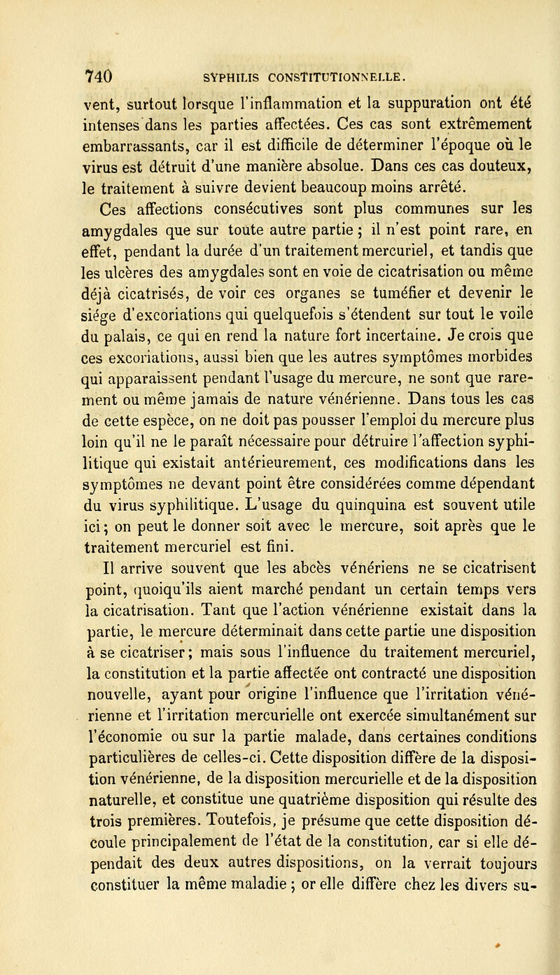 vent, surtout lorsque l'inflammation et la suppuration ont été intenses dans les parties affectées. Ces cas sont extrêmement embarrassants, car il est difficile de déterminer l'époque où le virus est détruit d'une manière absolue. Dans ces cas douteux, le traitement à suivre devient beaucoup moins arrêté. Ces affections consécutives sont plus communes sur les amygdales que sur toute autre partie ; il n'est point rare, en effet, pendant la durée d'un traitement mercuriel, et tandis que les ulcères des amygdales sont en voie de cicatrisation ou même déjà cicatrisés, de voir ces organes se tuméfier et devenir le siège d'excoriations qui quelquefois s'étendent sur tout le voile du palais, ce qui en rend la nature fort incertaine. Je crois que ces excoriations, aussi bien que les autres symptômes morbides qui apparaissent pendant l'usage du mercure, ne sont que rare- ment ou même jamais de nature vénérienne. Dans tous les cas de celte espèce, on ne doit pas pousser l'emploi du mercure plus loin qu'il ne le paraît nécessaire pour détruire l'affection syphi- litique qui existait antérieurement, ces modifications dans les symptômes ne devant point être considérées comme dépendant du virus syphilitique. L'usage du quinquina est souvent utile ici; on peut le donner soit avec le mercure, soit après que le traitement mercuriel est fini. Il arrive souvent que les abcès vénériens ne se cicatrisent point, quoiqu'ils aient marché pendant un certain temps vers la cicatrisation. Tant que l'action vénérienne existait dans la partie, le mercure déterminait dans cette partie une disposition à se cicatriser ; mais sous l'influence du traitement mercuriel, la constitution et la partie affectée ont contracté une disposition nouvelle, ayant pour origine l'influence que l'irritation véné- rienne et l'irritation mercurielle ont exercée simultanément sur l'économie ou sur la partie malade, dans certaines conditions particulières de celles-ci. Cette disposition diffère de la disposi- tion vénérienne, de la disposition mercurielle et de la disposition naturelle, et constitue une quatrième disposition qui résulte des trois premières. Toutefois, je présume que cette disposition dé- coule principalement de l'état de la constitution, car si elle dé- pendait des deux autres dispositions, on la verrait toujours constituer la même maladie ; or elle diffère chez les divers su-
