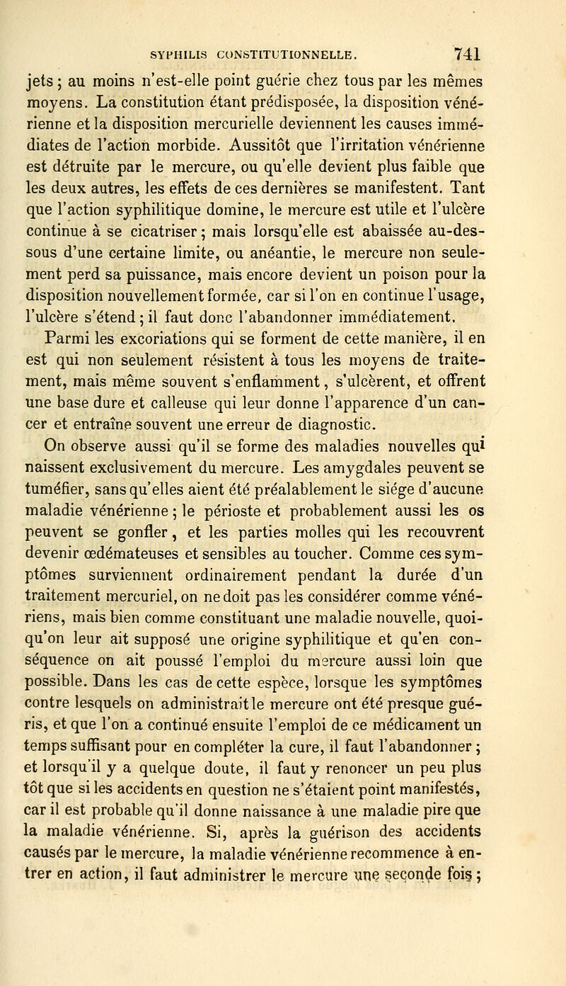 jets ; au moins n'est-elle point guérie chez tous par les mêmes moyens. La constitution étant prédisposée, la disposition véné- rienne et la disposition mercurielle deviennent les causes immé- diates de l'action morbide. Aussitôt que l'irritation vénérienne est détruite par le mercure, ou qu'elle devient plus faible que les deux autres, les effets de ces dernières se manifestent. Tant que l'action syphilitique domine, le mercure est utile et l'ulcère continue à se cicatriser ; mais lorsqu'elle est abaissée au-des- sous d'une certaine limite, ou anéantie, le mercure non seule- ment perd sa puissance, mais encore devient un poison pour la disposition nouvellement formée, car si l'on en continue l'usage, l'ulcère s'étend ; il faut donc l'abandonner immédiatement. Parmi les excoriations qui se forment de cette manière, il en est qui non seulement résistent à tous les moyens de traite- ment, mais même souvent s'enflamment, s'ulcèrent, et offrent une base dure et calleuse qui leur donne l'apparence d'un can- cer et entraîne souvent une erreur de diagnostic. On observe aussi qu'il se forme des maladies nouvelles qui naissent exclusivement du mercure. Les amygdales peuvent se tuméfier, sans qu'elles aient été préalablement le siège d'aucune maladie vénérienne ; le périoste et probablement aussi les os peuvent se gonfler, et les parties molles qui les recouvrent devenir œdémateuses et sensibles au toucher. Comme ces sym- ptômes surviennent ordinairement pendant la durée d'un traitement mercuriel, on ne doit pas les considérer comme véné- riens, mais bien comme constituant une maladie nouvelle, quoi- qu'on leur ait supposé une origine syphilitique et qu'en con- séquence on ait poussé l'emploi du mercure aussi loin que possible. Dans les cas de cette espèce, lorsque les symptômes contre lesquels on administrait le mercure ont été presque gué- ris, et que l'on a continué ensuite l'emploi de ce médicament un temps suffisant pour en compléter la cure, il faut l'abandonner ; et lorsqu'il y a quelque doute, il faut y renoncer un peu plus tôt que si les accidents en question ne s'étaient point manifestés, car il est probable qu'il donne naissance à une maladie pire que la maladie vénérienne. Si, après la guérison des accidents causés par le mercure, la maladie vénérienne recommence à en- trer en action, il faut administrer le mercure une seconde fois ;