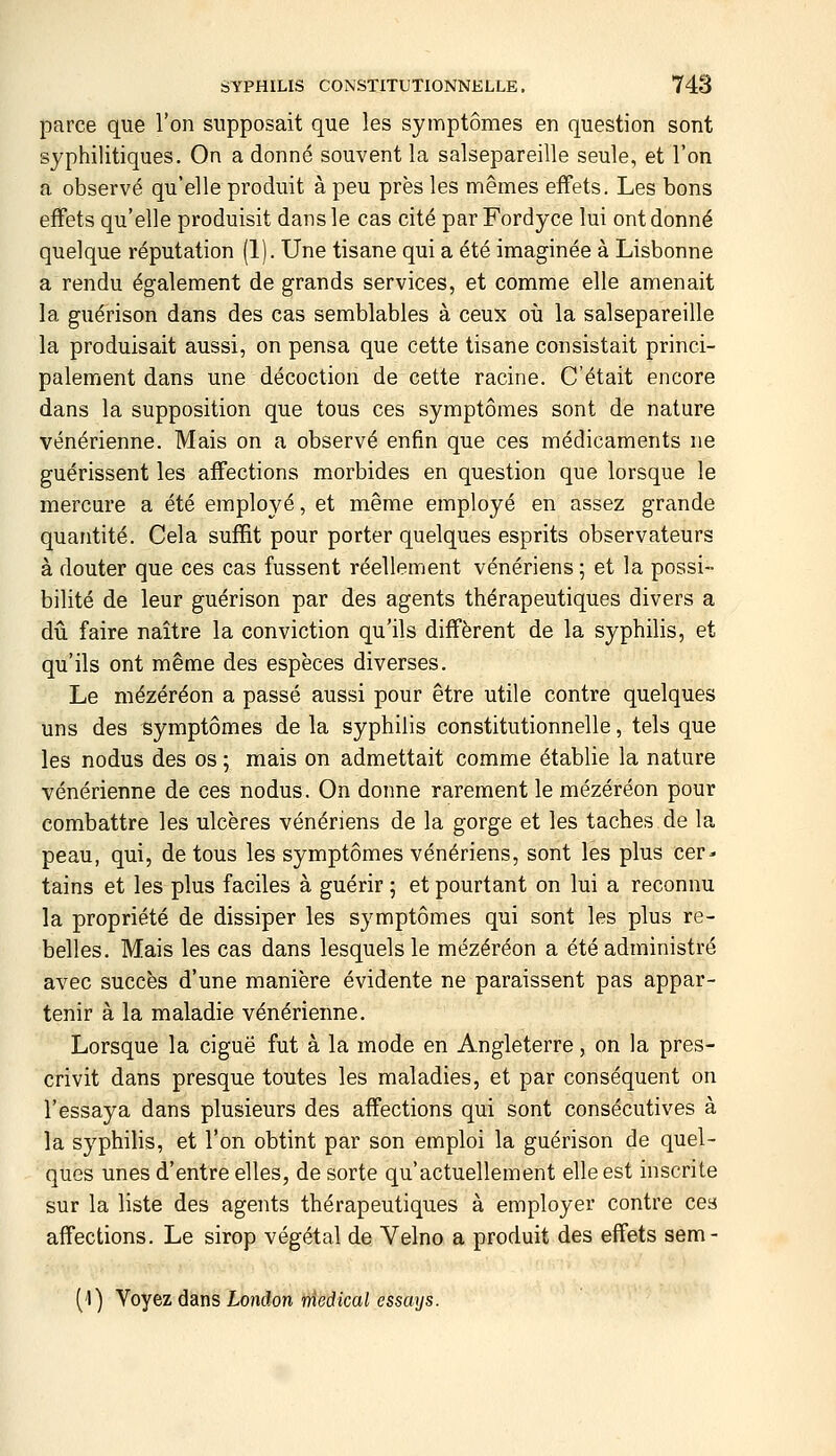 parce que l'on supposait que les symptômes en question sont syphilitiques. On a donné souvent la salsepareille seule, et l'on a observé qu'elle produit à peu près les mêmes effets. Les bons effets qu'elle produisit dans le cas cité par Fordyce lui ont donné quelque réputation (1). Une tisane qui a été imaginée à Lisbonne a rendu également de grands services, et comme elle amenait la guérison dans des cas semblables à ceux où la salsepareille la produisait aussi, on pensa que cette tisane consistait princi- palement dans une décoction de cette racine. C'était encore dans la supposition que tous ces symptômes sont de nature vénérienne. Mais on a observé enfin que ces médicaments ne guérissent les affections morbides en question que lorsque le mercure a été employé, et même employé en assez grande quantité. Cela suffit pour porter quelques esprits observateurs à douter que ces cas fussent réellement vénériens; et la possi- bilité de leur guérison par des agents thérapeutiques divers a dû faire naître la conviction qu'ils diffèrent de la syphilis, et qu'ils ont même des espèces diverses. Le mézéréon a passé aussi pour être utile contre quelques uns des symptômes de la syphilis constitutionnelle, tels que les nodus des os 5 mais on admettait comme établie la nature vénérienne de ces nodus. On donne rarement le mézéréon pour combattre les ulcères vénériens de la gorge et les taches de la peau, qui, de tous les symptômes vénériens, sont les plus cer- tains et les plus faciles à guérir ; et pourtant on lui a reconnu la propriété de dissiper les symptômes qui sont les plus re- belles. Mais les cas dans lesquels le mézéréon a été administré avec succès d'une manière évidente ne paraissent pas appar- tenir à la maladie vénérienne. Lorsque la ciguë fut à la mode en Angleterre, on la pres- crivit dans presque toutes les maladies, et par conséquent on l'essaya dans plusieurs des affections qui sont consécutives à la syphilis, et l'on obtint par son emploi la guérison de quel- ques unes d'entre elles, de sorte qu'actuellement elle est inscrite sur la liste des agents thérapeutiques à employer contre ces affections. Le sirop végétal de Velno a produit des effets sem- ('') Voyez dans London médical essays.