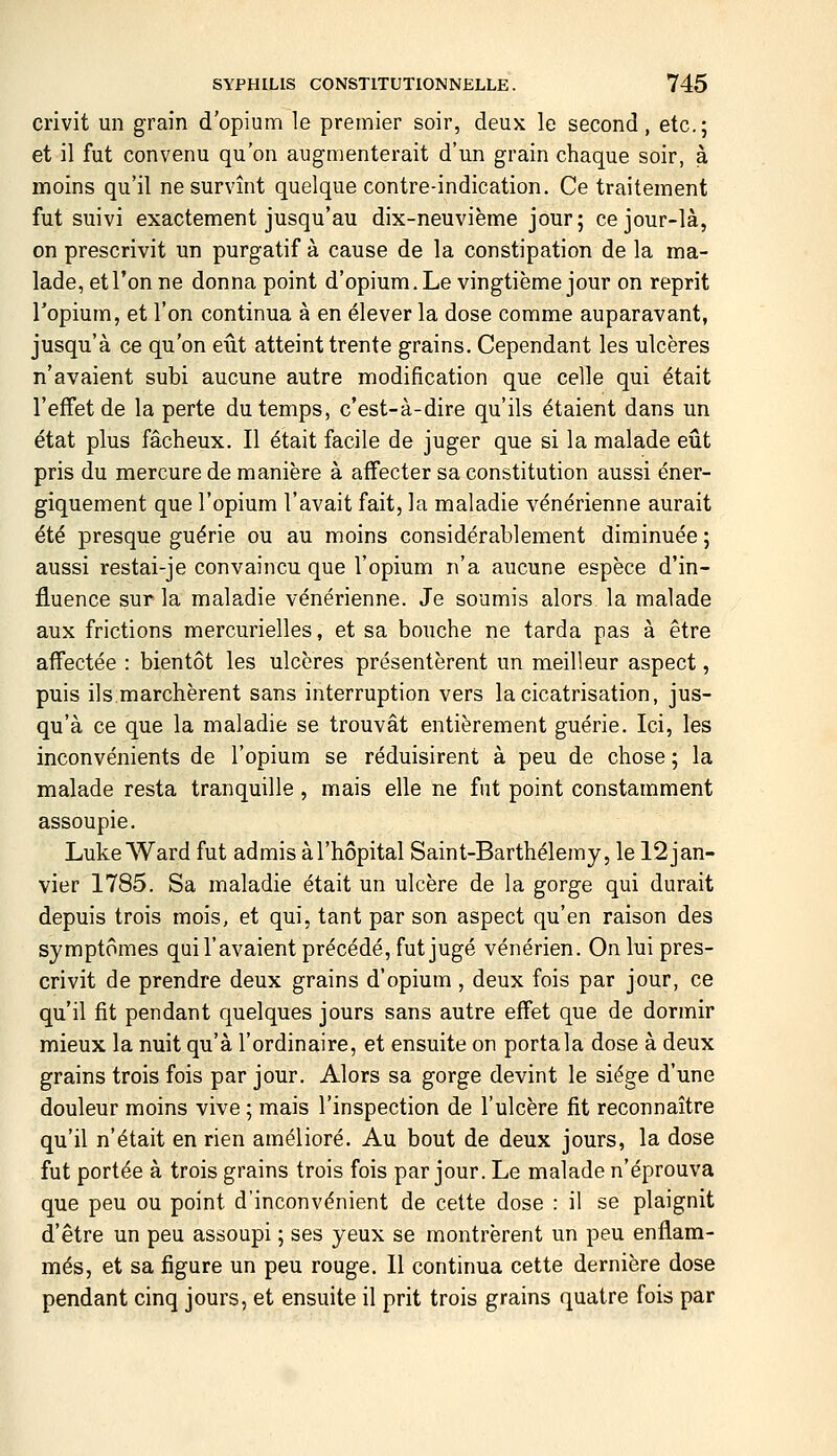 crivit un grain d'opium le premier soir, deux le second, etc.; et il fut convenu qu'on augmenterait d'un grain chaque soir, à moins qu'il ne survînt quelque contre-indication. Ce traitement fut suivi exactement jusqu'au dix-neuvième jour; ce jour-là, on prescrivit un purgatif à cause de la constipation de la ma- lade, et l'on ne donna point d'opium.Le vingtième jour on reprit l'opium, et l'on continua à en élever la dose comme auparavant, jusqu'à ce qu'on eût atteint trente grains. Cependant les ulcères n'avaient subi aucune autre modification que celle qui était l'effet de la perte du temps, c'est-à-dire qu'ils étaient dans un état plus fâcheux. Il était facile de juger que si la malade eût pris du mercure de manière à affecter sa constitution aussi éner- giquement que l'opium l'avait fait, la maladie vénérienne aurait été presque guérie ou au moins considérablement diminuée ; aussi restai-je convaincu que l'opium n'a aucune espèce d'in- fluence sur la maladie vénérienne. Je soumis alors la malade aux frictions mercurielles, et sa bouche ne tarda pas à être affectée : bientôt les ulcères présentèrent un meilleur aspect, puis ils marchèrent sans interruption vers la cicatrisation, jus- qu'à ce que la maladie se trouvât entièrement guérie. Ici, les inconvénients de l'opium se réduisirent à peu de chose ; la malade resta tranquille, mais elle ne fut point constamment assoupie. Luke Ward fut admis à l'hôpital Saint-Barthélémy, le 12jan- vier 1785. Sa maladie était un ulcère de la gorge qui durait depuis trois mois, et qui, tant par son aspect qu'en raison des symptômes qui l'avaient précédé, fut jugé vénérien. On lui pres- crivit de prendre deux grains d'opium , deux fois par jour, ce qu'il fit pendant quelques jours sans autre effet que de dormir mieux la nuit qu'à l'ordinaire, et ensuite on portala dose à deux grains trois fois par jour. Alors sa gorge devint le siège d'une douleur moins vive ; mais l'inspection de l'ulcère fit reconnaître qu'il n'était en rien amélioré. Au bout de deux jours, la dose fut portée à trois grains trois fois par jour. Le malade n'éprouva que peu ou point d'inconvénient de cette dose : il se plaignit d'être un peu assoupi ; ses yeux se montrèrent un peu enflam- més, et sa figure un peu rouge. Il continua cette dernière dose pendant cinq jours, et ensuite il prit trois grains quatre fois par