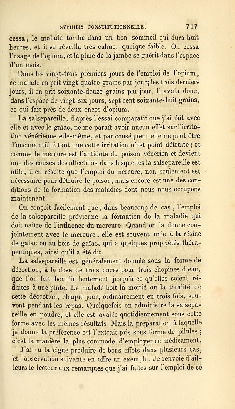 cessa, le malade tomba dans un bon sommeil qui dura huit heures, et il se réveilla très calme, quoique faible. On cessa l'usage deropium,etlaplaie de la jambe se guérit dans l'espace d'un mois. Dans les vingt-trois premiers jours de l'emploi de l'opium, ce malade en prit vingt-quatre grains par jour; les trois derniers jours, il en prit soixante-douze grains par jour. Il avala donc, dans l'espace de vingt-six jours, sept cent soixante-huit grains, ce qui fait près de deux onces d'opium. La salsepareille, d'après l'essai comparatif que j'ai fait avec elle et avec le gaïac, ne me paraît avoir aucun effet sur l'irrita- tion vénérienne elle-même, et par conséquent elle ne peut être d'aucune utilité tant que cette irritation n'est point détruite ; et comme le mercure est l'antidote du poison vénérien et devient une des causes des affections dans lesquelles la salsepareille est utile, il en résulte que l'emploi du mercure, non seulement est nécessaire pour détruire le poison, mais encore est une des con- ditions de la formation des maladies dont nous nous occupons maintenant. On conçoit facilement que, dans beaucoup de cas, l'emploi de la salsepareille prévienne la formation de la maladie qui doit naître de l'influence du mercure. Quand on la donne con- jointement avec le mercure, elle est souvent unie à la résine de gaïac ou au bois de gaïac, qui a quelques propriétés théra- peutiques, ainsi qu'il a été dit. La salsepareille est généralement donnée sous la forme de décoction, à la dose de trois onces pour trois chopines d'eau, que l'on fait bouillir lentement jusqu'à ce qu'elles soient ré- duites à une pinte. Le malade boit la moitié ou la totalité de cette décoction, chaque jour, ordinairement en trois fois, sou- vent pendant les repas. Quelquefois on administre la salsepa- reille en poudre, et elle est avalée quotidiennement sous cette forme avec les mêmes résultats. Mais la préparation à laquelle je donne la préférence est l'extrait pris sous forme de pilules ; c'est la manière la plus commode d'employer ce médicament. J'ai \u la ciguë produire de bons effets dans plusieurs cas, et l'observation suivante en offre un exemple. Je renvoie d'ail- leurs le lecteur aux remarques que j'ai faites sur l'emploi de ce