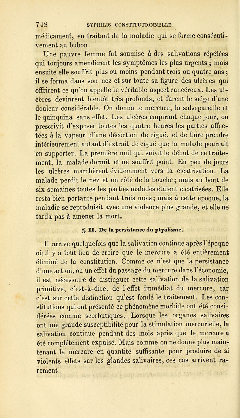 médicament, en traitant de la maladie qui se forme consécuti- vement au bubon. Une pauvre femme fut soumise à des salivations répétées qui toujours amendèrent les symptômes les plus urgents ; mais ensuite elle souffrit plus ou moins pendant trois ou quatre ans ; il se forma dans son nez et sur toute sa figure des ulcères qui offrirent ce qu'on appelle le véritable aspect cancéreux. Les ul- cères devinrent bientôt très profonds, et furent le siège d'une douleur considérable. On donna le mercure, la salsepareille et le quinquina sans effet. Les ulcères empirant chaque jour, on prescrivit d'exposer toutes les quatre heures les parties affec- tées à la vapeur d'une décoction de ciguë, et de faire prendre intérieurement autant d'extrait de ciguë que la malade pourrait en supporter. La première nuit qui suivit le début de ce traite- ment, la malade dormit et ne souffrit point. En peu de jours les ulcères marchèrent évidemment vers la cicatrisation. La malade perdit le nez et un côté de la bouche ; mais au bout de six semaines toutes les parties malades étaient cicatrisées. Elle resta bien portante pendant trois mois ; mais à cette époque, la maladie se reproduisit avec une violence plus grande, et elle ne tarda pas à amener la mort. § II. De la persistance du ptyalisme. Il arrive quelquefois que la salivation continue après l'époque où il y a tout lieu de croire que le mercure a été entièrement éliminé de la constitution. Comme ce n'est que la persistance d'une action, ou un effet du passage du mercure dans l'économie, il est nécessaire de distinguer cette salivation de la salivation primitive, c'est-à-dire, de l'effet immédiat du mercure, car c'est sur cette distinction qu'est fondé le traitement. Les con- stitutions qui ont présenté ce phénomène morbide ont été consi- dérées comme scorbutiques. Lorsque les organes salivaires ont une grande susceptibilité pour la stimulation mercurielle, la salivation continue pendant des mois après que le mercure a été complètement expulsé. Mais comme on ne donne plus main- tenant le mercure en quantité suffisante pour produire de si violents effets sur les glandes salivaires, ces cas arrivent ra- rement.