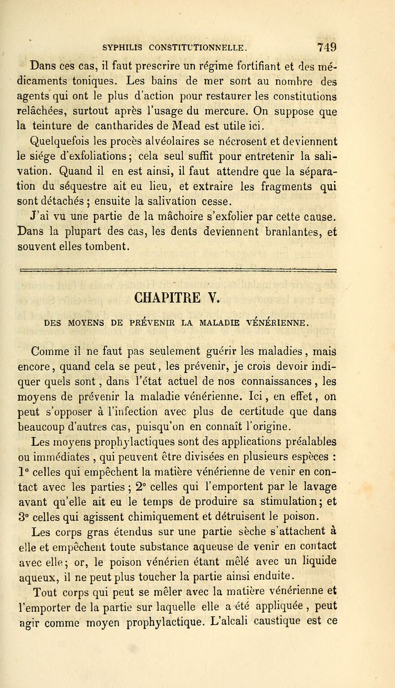 Dans ces cas, il faut prescrire un régime fortifiant et des mé- dicaments toniques. Les bains de mer sont au nombre des agents qui ont le plus d'action pour restaurer les constitutions relâchées, surtout après l'usage du mercure. On suppose que la teinture de cantharides de Mead est utile ici. Quelquefois les procès alvéolaires se nécrosent et deviennent le siège d'exfoliations ; cela seul suffit pour entretenir la sali- vation. Quand il en est ainsi, il faut attendre que la sépara- tion du séquestre ait eu lieu, et extraire les fragments qui sont détachés ; ensuite la salivation cesse. J'ai vu une partie de la mâchoire s'exfolier par cette cause. Dans la plupart des cas, les dents deviennent branlantes, et souvent elles tombent. CHAPITRE V. DES MOYENS DE PREVENIR LA MALADIE VENERIENNE, Comme il ne faut pas seulement guérir les maladies, mais encore, quand cela se peut, les prévenir, je crois devoir indi- quer quels sont, dans l'état actuel de nos connaissances , les moyens de prévenir la maladie vénérienne. Ici, en effet, on peut s'opposer à l'infection avec plus de certitude que dans beaucoup d'autres cas, puisqu'on en connaît l'origine. Les moyens prophylactiques sont des applications préalables ou immédiates , qui peuvent être divisées en plusieurs espèces : 1° celles qui empêchent la matière vénérienne de venir en con- tact avec les parties 5 2° celles qui l'emportent par le lavage avant qu'elle ait eu le temps de produire sa stimulation; et 3° celles qui agissent chimiquement et détruisent le poison. Les corps gras étendus sur une partie sèche s'attachent à elle et empêchent toute substance aqueuse de venir en contact avec elle; or, le poison vénérien étant mêlé avec un liquide aqueux, il ne peut plus toucher la partie ainsi enduite. Tout corps qui peut se mêler avec la matière vénérienne et l'emporter de la partie sur laquelle elle a été appliquée, peut agir comme moyen prophylactique. L'alcali caustique est ce