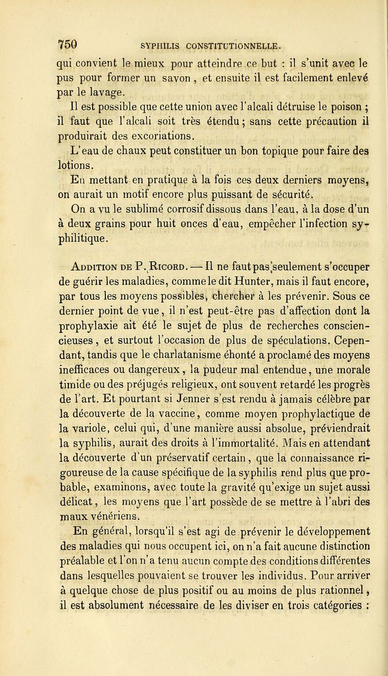 qui convient le mieux pour atteindre ce but : il s'unit avec le pus pour former un savon , et ensuite il est facilement enlevé par le lavage. Il est possible que cette union avec l'alcali détruise le poison ; il faut que l'alcali soit très étendu; sans cette précaution il produirait des excoriations. L'eau de chaux peut constituer un bon topique pour faire des lotions. En mettant en pratique à la fois ces deux derniers moyens, on aurait un motif encore plus puissant de sécurité. On a vu le sublimé corrosif dissous dans l'eau, à la dose d'un à deux grains pour huit onces d'eau, empêcher l'infection sy- philitique. Addition de P, Ricord, — Il ne faut pas[seulement s'occuper de guérir les maladies, comme le dit Hunter, mais il faut encore, par tous les moyens possibles, chercher à les prévenir. Sous ce dernier point de vue, il n'est peut-être pas d'affection dont la prophylaxie ait été le sujet de plus de recherches conscien- cieuses, et surtout l'occasion de plus de spéculations. Cepen- dant, tandis que le charlatanisme éhonté a proclamé des moyens inefficaces ou dangereux, la pudeur mal entendue, une morale timide ou des préjugés religieux, ont souvent retardé les progrès de l'art. Et pourtant si Jenner s'est rendu à jamais célèbre par la découverte de la vaccine, comme moyen prophylactique de la variole, celui qui, d'une manière aussi absolue, préviendrait la syphilis, aurait des droits à l'immortalité. Mais en attendant la découverte d'un préservatif certain, que la connaissance ri- goureuse de la cause spécifique de la syphilis rend plus que pro- bable, examinons, avec toute la gravité qu'exige un sujet aussi délicat, les moyens que l'art possède de se mettre à l'abri des maux vénériens. En général, lorsqu'il s'est agi de prévenir le développement des maladies qui nous occupent ici, on n'a fait aucune distinction préalable et l'on n'a tenu aucun compte des conditions différentes dans lesquelles pouvaient se trouver les individus. Pour arriver à quelque chose de plus positif ou au moins de plus rationnel, il est absolument nécessaire de les diviser en trois catégories :