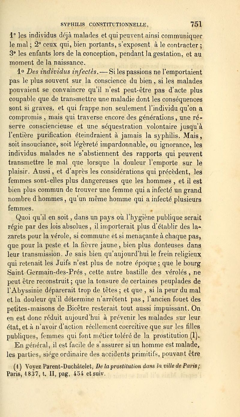 1° les individus déjà malades et qui peuvent ainsi communiquer ]e mal ; 2 ceux qui, bien portants, s'exposent à le contracter ; 3° les enfants lors de la conception, pendant la gestation, et au moment de la naissance. 1» Des individus infectés. ■— Si les passions ne l'emportaient pas le plus souvent sur la conscience du bien, si les malades pouvaient se convaincre qu'il n'est peut-être pas d'acte plus coupable que de transmettre une maladie dont les conséquences sont si graves, et qui frappe non seulement l'individu qu'on a compromis , mais qui traverse encore des générations, une ré- serve consciencieuse et une séquestration volontaire jusqu'à l'entière purification éteindraient à jamais la syphilis. Mais, soit insouciance, soit légèreté impardonnable, ou ignorance, les individus malades ne s'abstiennent des rapports qui peuvent transmettre le mal que lorsque la douleur l'emporte sur le plaisir. Aussi, et d'après les considérations qui précèdent, les femmes sont-elles plus dangereuses que les hommes , et il est bien plus commun de trouver une femme qui a infecté un grand nombre d'hommes , qu'un même homme qui a infecté plusieurs femmes. Quoi qu'il en soit, dans un pays où l'hygiène publique serait régie par des lois absolues , il importerait plus d'établir des la- zarets pour la vérole, si commune et si menaçante à chaque pas, que pour la peste et la fièvre jaune , bien plus douteuses dans leur transmission. Je sais bien qu'aujourd'hui le frein religieux qui retenait les Juifs n'est plus de notre époque ; que le bourg Saint-Germain-des-Prés, cette autre bastille des véroles, ne peut être reconstruit; que la tonsure de certaines peuplades de l'Abyssinie déparerait trop de têtes ; et que , si la peur du mal et la douleur qu'il détermine n'arrêtent pas, l'ancien fouet des petites-maisons de Bicêtre resterait tout aussi impuissant. On en est donc réduit aujourd'hui à prévenir les malades sur leur état, et à n'avoir d'action réellement coercitive que sur les filles publiques, femmes qui font métier toléré de la prostitution (1). En général, il est facile de s'assurer si un homme est malade, les parties, siège ordinaire des accidents primitifs, pouvant être (1 ) Voyez Parent-Duchâtelet, De laprostilulion dans la ville de Paris; Paris, 1837, t. II, pag, 454 etsuiv.