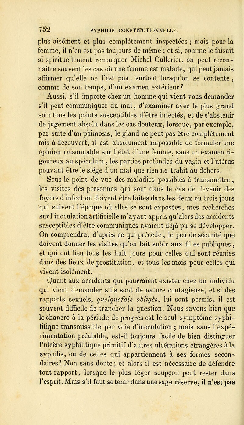 plus aisément et plus complètement inspectées ; mais pour la femme, il n'en est pas toujours de même ; et si, comme le faisait si spirituellement remarquer Michel Cullerier, on peut recon- naître souvent les cas oii une femme est malade, qui peut jamais affirmer qu'elle ne l'est pas, surtout lorsqu'on se contente, comme de son temps, d'un examen extérieur? Aussi, s'il importe chez un homme qui vient vous demander s'il peut communiquer du mal, d'examiner avec le plus grand soin tous les points susceptibles d'être infectés, et de s'abstenir de jugement absolu dans les cas douteux, lorsque, par exemple, par suite d'un phimosis, le gland ne peut pas être complètement mis à découvert, il est absolument impossible de formuler une opinion raisonnable sur l'état d'une femme, sans un examen ri- goureux au spéculum , les parties profondes du vagin et l'utérus pouvant être le siège d'un mal que rien ne trahit au dehors. Sous le point de vue des maladies possibles à transmettre , les visites des personnes qui sont dans le cas de devenir des foyers d'infection doivent être faites dans les deux ou trois jours qui suivent l'époque où elles se sont exposées, mes recherches sur l'inoculation artificielle m'ayant appris qu'alors des accidents susceptibles d'être communiqués avaient déjà pu se développer. On comprendra, d'après ce qui précède , le peu de sécurité que doivent donner les visites qu'on fait subir aux filles publiques, et qui ont lieu tous les huit jours pour celles qui sont réunies dans des lieux de prostitution, et tous les mois pour celles qui vivent isolément. Quant aux accidents qui pourraient exister chez un individu qui vient demander s'ils sont de nature contagieuse, et si des rapports sexuels, quelquefois obligés^ lui sont permis, il est souvent difficile de trancher la question. Nous savons bien que le chancre à la période de progrès est le seul symptôme syphi- litique transmissible par voie d'inoculation ; mais sans l'expé- rimentation préalable, est-il toujours facile de bien distinguer l'ulcère syphilitique primitif d'autres ulcérations étrangères à la syphilis, ou de celles qui appartiennent à ses formes secon- daires? Non sans doute; et alors il est nécessaire de défendre tout rapport, lorsque le plus léger soupçon peut rester dans l'esprit. Mais s'il faut se tenir dans une sage réserve, il n'est pas