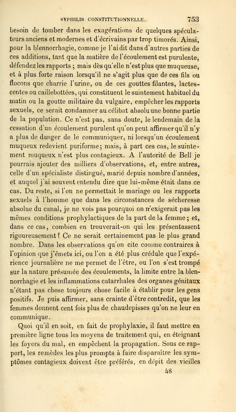 besoin de tomber dans les exagérations de quelques spécula- teurs anciens et modernes et d'écrivains par trop timorés. Ainsi, pour la blennorrhagie, comme je l'ai dit dans d'autres parties de ces additions, tant que la matière de l'écoulement est purulente, défendez les rapports ; mais dès qu'elle n'est plus que muqueuse, et à plus forte raison lorsqu'il ne s'agit plus que de ces fils ou flocons que charrie l'urine, ou de ces gouttes filantes, lactes- centes ou caillebottées, qui constituent le suintement habituel du matin ou la goutte militaire du vulgaire, empêcher les rapports sexuels, ce serait condamner au célibat absoluune bonne partie de la population. Ce n'est pas, sans doute, le lendemain delà cessation d'un écoulement purulent qu'on peut affirmer qu'il n'y a plus de danger de le communiquer, ni lorsqu'un écoulement muqueux redevient puriforme; mais, à part ces cas, le suinte- ment muqueux n'est plus contagieux. A l'autorité de Bell je pourrais ajouter des milliers d'observations, et, entre autres, celle d'un spécialiste distingué, marié depuis nombre d'années, et auquel j'ai souvent entendu dire que lui-même était dans ce cas. Du reste, si l'on ne permettait le mariage ou les rapports sexuels à l'homme que dans les circonstances de sécheresse absolue du canal, je ne vois pas pourquoi on rr'exigerait pas les mêmes conditions prophylactiques de la part de la femme ; et, dans ce cas, combien en trouverait-on qui les présentassent rigoureusement? Ce ne serait certainement pas le plus grand nombre. Dans les observations qu'on cite comme contraires à l'opinion que j'émets ici, ou l'on a été plus crédule que l'expé- rience journalière ne me permet de l'être, ou l'on s'est trompé sur la nature présumée des écoulements, la limite entre la blen- norrhagie et les inflammations catarrhales des organes génitaux n'étant pas chose toujours chose facile à établir pour les gens positifs. Je puis affirmer, sans crainte d'être contredit, que les femmes donnent cent fois plus de chaudepisses qu'on ne leur en communique. Quoi qu'il en soit, en fait de prophylaxie, il faut mettre en première ligne tous les moyens de traitement qui, en éteignant les foyers du mal, en empêchent la propagation. Sous ce rap- port, les remèdes les plus prompts à faire disparaître les sym- ptômes contagieux doivent être préférés, en dépit des vieilles /»8