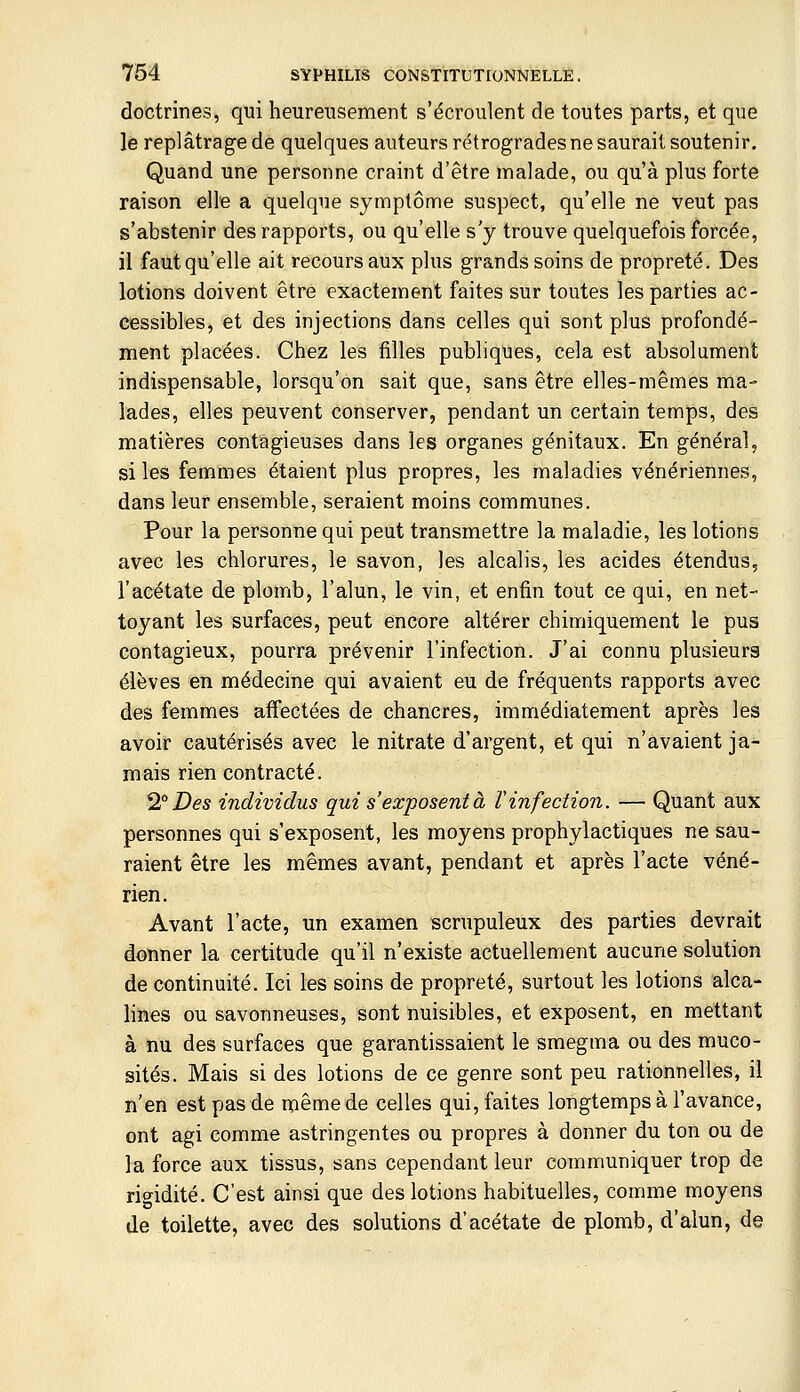 doctrines, qui heureusement s'écroulent de toutes parts, et que le replâtrage de quelques auteurs rétrogrades ne saurait soutenir. Quand une personne craint d'être malade, ou qu'à plus forte raison elle a quelque symptôme suspect, qu'elle ne veut pas s'abstenir des rapports, ou qu'elle s'y trouve quelquefois forcée, il faut qu'elle ait recours aux plus grands soins de propreté. Des lotions doivent être exactement faites sur toutes les parties ac- cessibles, et des injections dans celles qui sont plus profondé- ment placées. Chez les filles publiques, cela est absolument indispensable, lorsqu'on sait que, sans être elles-mêmes ma- lades, elles peuvent conserver, pendant un certain temps, des matières contagieuses dans les organes génitaux. En général, si les femmes étaient plus propres, les maladies vénériennes, dans leur ensemble, seraient moins communes. Pour la personne qui peut transmettre la maladie, les lotions avec les chlorures, le savon, les alcalis, les acides étendus, l'acétate de plomb, l'alun, le vin, et enfin tout ce qui, en net- toyant les surfaces, peut encore altérer chimiquement le pus contagieux, pourra prévenir l'infection. J'ai connu plusieurs élèves en médecine qui avaient eu de fréquents rapports avec des femmes affectées de chancres, immédiatement après les avoir cautérisés avec le nitrate d'argent, et qui n'avaient ja- mais rien contracté. ^° Des individus qui s'exposent à l'infection. — Quant aux personnes qui s'exposent, les moyens prophylactiques ne sau- raient être les mêmes avant, pendant et après l'acte véné- rien. Avant l'acte, un examen scrupuleux des parties devrait donner la certitude qu'il n'existe actuellement aucune solution de continuité. Ici les soins de propreté, surtout les lotions alca- lines ou savonneuses, sont nuisibles, et exposent, en mettant à nu des surfaces que garantissaient le smegma ou des muco- sités. Mais si des lotions de ce genre sont peu rationnelles, il n'en est pas de même de celles qui, faites longtemps à l'avance, ont agi comme astringentes ou propres à donner du ton ou de la force aux tissus, sans cependant leur communiquer trop de rio-idité. C'est ainsi que des lotions habituelles, comme moyens de toilette, avec des solutions d'acétate de plomb, d'alun, de