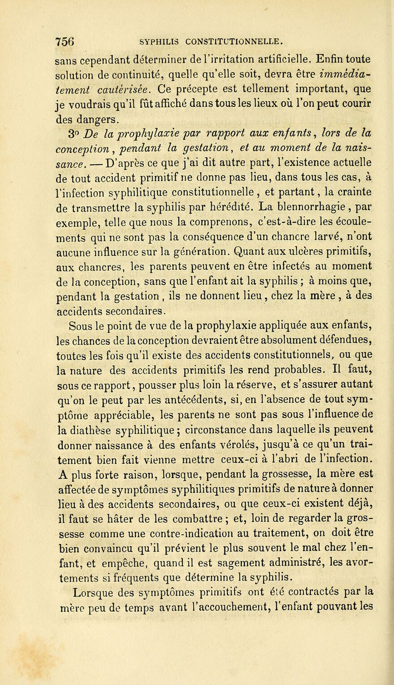 sans cependant déterminer de l'irritation artificielle. Enfin toute solution de continuité, quelle qu'elle soit, devra être immédia- tement cautérisée. Ce précepte est tellement important, que je voudrais qu'il fûtafl^iché dans tous les lieux où l'on peut courir des dangers. 3 De la prophylaxie par rapport aux enfants., lors de la conception, pendant la gestation, et au moment de la nais- sance. — D'après ce que j'ai dit autre part, l'existence actuelle de tout accident primitif ne donne pas lieu, dans tous les cas, à l'infection syphilitique constitutionnelle , et partant, la crainte de transmettre la syphilis par hérédité. La blennorrhagie , par exemple, telle que nous la comprenons, c'est-à-dire les écoule- ments qui ne sont pas la conséquence d'un chancre larvé, n'ont aucune influence sur la génération. Quant aux ulcères primitifs, aux chancres, les parents peuvent en être infectés au moment de la conception, sans que l'enfant ait la syphilis ; à moins que, pendant la gestation , ils ne donnent lieu, chez la mère , à des accidents secondaires. Sous le point de vue de la prophylaxie appliquée aux enfants, les chances de la conception devraient être absolument défendues, toutes les fois qu'il existe des accidents constitutionnels, ou que la nature des accidents primitifs les rend probables. Il faut, sous ce rapport, pousser plus loin la réserve, et s'assurer autant qu'on le peut par les antécédents, si, en l'absence de tout sym- ptôme appréciable, les parents ne sont pas sous l'influence de la diathèse syphilitique ; circonstance dans laquelle ils peuvent donner naissance à des enfants véroles, jusqu'à ce qu'un trai- tement bien fait vienne mettre ceux-ci à l'abri de l'infection. A plus forte raison, lorsque, pendant la grossesse, la mère est affectée de symptômes syphilitiques primitifs de nature à donner lieu à des accidents secondaires, ou que ceux-ci existent déjà, il faut se hâter de les combattre ; et, loin de regarder la gros- sesse comme une contre-indication au traitement, on doit être bien convaincu qu'il prévient le plus souvent le mal chez l'en- fant, et empêche, quand il est sagement administré, les avor- tements si fréquents que détermine la syphilis. Lorsque des sj^mptômes primitifs ont été contractés par la mère peu de temps avant l'accouchement, l'enfant pouvant les