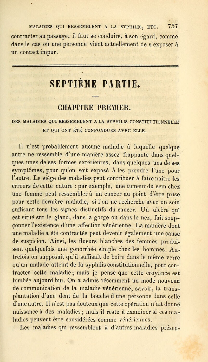 contracter au passage, il faut se conduire, à son égard, comme dans le cas où une personne vient actuellement de s'exposer à un contact impur. SEPTIEME PARTIE. CHAPITRE PREMIER. DES MALADIES QUI RESSEMBLENT A LA SYPHILIS CONSTITUTIONNELLE ET QUI ONT ÉTÉ CONFONDUES AVEC ELLE. Il n'est probablement aucune maladie à laquelle quelque autre ne ressemble d'une manière assez frappante dans quel- ques unes de ses formes extérieures, dans quelques uns de ses symptômes, pour qu'on soit exposé à les prendre l'une pour l'autre. Le siège des maladies peut contribuer à faire naître les erreurs de cette nature : par exemple, une tumeur du sein chez une femme peut ressembler à un cancer au point d'être prise pour cette dernière maladie, si l'on ne recherche avec un soin suffisant tous les signes distinctifs du cancer. Un ulcère qui est situé sur le gland, dans la gorge ou dans le nez, fait soup- çonner l'existence d'une affection vénérienne. La manière dont une maladie a été contractée peut devenir également une cause de suspicion. Ainsi, les flueurs blanches des femmes produi- sent quelquefois une gonorrhée simple chez les hommes. Au- trefois on supposait qu'il suffisait de boire dans le même verre qu'un malade atteint de la syphihs constitutionnelle, pour con- tracter cette maladie; mais je pense que cette croyance est tombée aujourd'hui. On a admis récemment un mode nouveau de communication de la maladie vénérienne, savoir, la trans- plantation d'une dent de la bouche d'une personne dans celle d'une autre. Il n'est pas douteux que cette opération n'ait donné naissance à des maladies ; mais il reste à examiner si ces ma- ladies peuvent être considérées comme vénériennes. Les maladies qui ressemblent à d'autres maladies préseu-