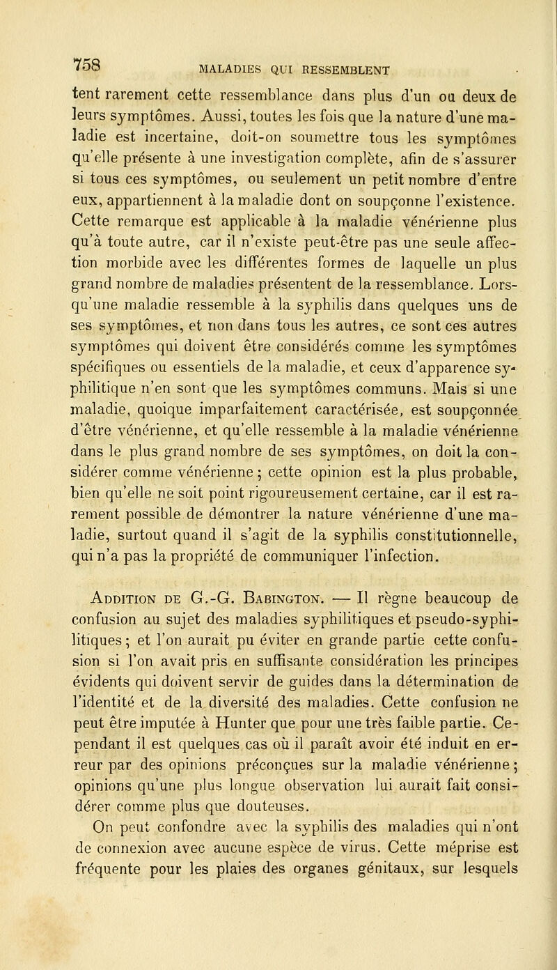 tent rarement cette ressemblance dans plus d'un ou deux de leurs symptômes. Aussi, toutes les fois que la nature d'une ma- ladie est incertaine, doit-on soumettre tous les symptômes qu'elle présente à une investigation complète, afin de s'assurer si tous ces symptômes, ou seulement un petit nombre d'entre eux, appartiennent à la maladie dont on soupçonne l'existence. Cette remarque est applicable à la maladie vénérienne plus qu'à toute autre, car il n'existe peut-être pas une seule affec- tion morbide avec les différentes formes de laquelle un plus grand nombre de maladies présentent de la ressemblance. Lors- qu'une maladie ressemble à la syphilis dans quelques uns de ses symptômes, et non dans tous les autres, ce sont ces autres symptômes qui doivent être considérés comme les symptômes spécifiques ou essentiels de la maladie, et ceux d'apparence sy- philitique n'en sont que les symptômes communs. Mais si une maladie, quoique imparfaitement caractérisée, est soupçonnée d'être vénérienne, et qu'elle ressemble à la maladie vénérienne dans le plus grand nombre de ses symptômes, on doit la con- sidérer comme vénérienne ; cette opinion est la plus probable, bien qu'elle ne soit point rigoureusement certaine, car il est ra- rement possible de démontrer la nature vénérienne d'une ma- ladie, surtout quand il s'agit de la syphilis constitutionnelle, qui n'a pas la propriété de communiquer l'infection. Addition de G,-G. Babington. — Il règne beaucoup de confusion au sujet des maladies syphilitiques et pseudo-syphi- litiques ; et l'on aurait pu éviter en grande partie cette confu- sion si l'on avait pris en suffisante considération les principes évidents qui doivent servir de guides dans la détermination de l'identité et de la diversité des maladies. Cette confusion ne peut être imputée à Hunter que pour une très faible partie. Ce- pendant il est quelques cas où il paraît avoir été induit en er- reur par des opinions préconçues sur la maladie vénérienne; opinions qu'une plus longue observation lui aurait fait consi- dérer comme plus que douteuses. On peut confondre avec la syphilis des maladies qui n'ont de connexion avec aucune espèce de virus. Cette méprise est fréquente pour les plaies des organes génitaux, sur lesquels