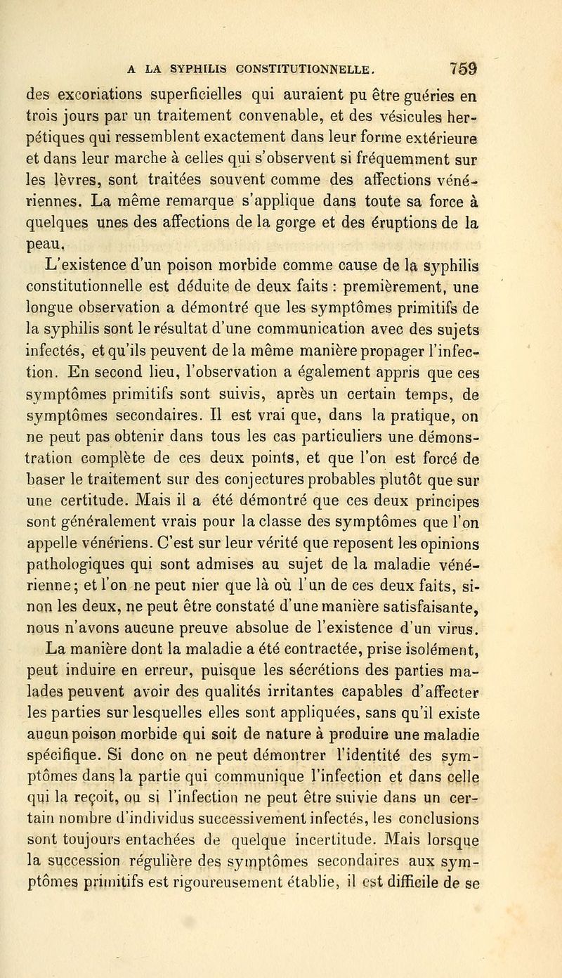 des excoriations superficielles qui auraient pu être guéries en trois jours par un traitement convenable, et des vésicules her- pétiques qui ressemblent exactement dans leur forme extérieure et dans leur marche à celles qui s'observent si fréquemment sur les lèvres, sont traitées souvent comme des affections véné- riennes. La même remarque s'applique dans toute sa force à quelques unes des affections de la gorge et des éruptions de la peau. L'existence d'un poison morbide comme cause de la syphilis constitutionnelle est déduite de deux faits : premièrement, une longue observation a démontré que les symptômes primitifs de la syphilis sont le résultat d'une communication avec des sujets infectés, et qu'ils peuvent de la même manière propager l'infec- tion. En second lieu, l'observation a également appris que ces symptômes primitifs sont suivis, après un certain temps, de symptômes secondaires. Il est vrai que, dans la pratique, on ne peut pas obtenir dans tous les cas particuliers une démons- tration complète de ces deux points, et que l'on est forcé de baser le traitement sur des conjectures probables plutôt que sur une certitude. Mais il a été démontré que ces deux principes sont généralement vrais pour la classe des symptômes que l'on appelle vénériens. C'est sur leur vérité que reposent les opinions pathologiques qui sont admises au sujet de la maladie véné- rienne; et l'on ne peut nier que là où l'un de ces deux faits, si- non les deux, ne peut être constaté d'une manière satisfaisante, nous n'avons aucune preuve absolue de l'existence d'un virus. La manière dont la maladie a été contractée, prise isolément, peut induire en erreur, puisque les sécrétions des parties ma- lades peuvent avoir des qualités irritantes capables d'affecter les parties sur lesquelles elles sont appliquées, sans qu'il existe aucun poison morbide qui soit de nature à produire une maladie spécifique. Si donc on ne peut démontrer l'identité des sym- ptômes dans la partie qui communique l'infection et dans celle qui la reçoit, ou si l'infection ne peut être suivie dans un cer- tain nombre d'individus successivement infectés, les conclusions sont toujours entachées de quelque incertitude. Mais lorsque la succession régulière des symptômes secondaires aux sym- ptômes primitifs est rigoureusement établie, il est difficile de se