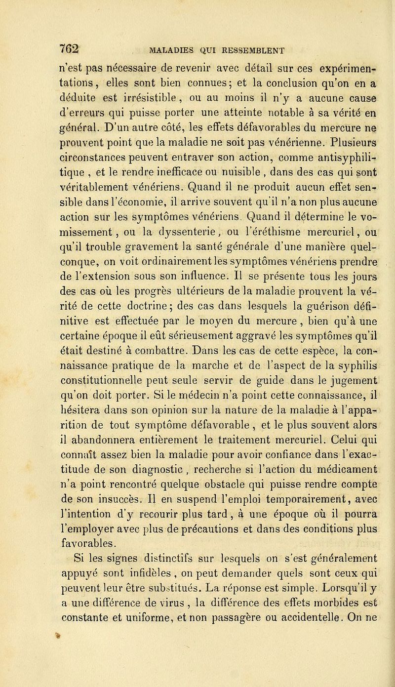 n'est pas nécessaire de revenir avec détail sur ces expérimen- tations , elles sont bien connues ; et la conclusion qu'on en a déduite est irrésistible, ou au moins il n'y a aucune cause d'erreurs qui puisse porter une atteinte notable à sa vérité en général. D'un autre côté, les effets défavorables du mercure ne prouvent point que la maladie ne soit pas vénérienne. Plusieurs circonstances peuvent entraver son action, comme antisyphili- tique , et le rendre inefficace ou nuisible , dans des cas qui sont véritablement vénériens. Quand il ne produit aucun effet sen- sible dans l'économie, il arrive souvent qu'il n'a non plus aucune action sur les symptômes vénériens. Quand il détermine le vo- missement , ou la dyssenterie, ou l'éréthisme mercuriel, ou qu'il trouble gravement la santé générale d'une manière quel- conque, on voit ordinairement les symptômes vénériens prendre de l'extension sous son influence. Il se présente tous les jours des cas où les progrès ultérieurs de la maladie prouvent la vé- rité de cette doctrine ; des cas dans lesquels la guérison défi- nitive est effectuée par le moyen du mercure, bien qu'à une certaine époque il eût sérieusement aggravé les symptômes qu'il était destiné à combattre. Dans les cas de cette espèce, la con- naissance pratique de la marche et de l'aspect de la syphilis constitutionnelle peut seule servir de guide dans le jugement qu'on doit porter. Si le médecin n'a point cette connaissance, il hésitera dans son opinion sur la nature de la maladie à l'appa- rition de tout symptôme défavorable , et le plus souvent alors il abandonnera entièrement le traitement mercuriel. Celui qui connaît assez bien la maladie pour avoir confiance dans l'exac- titude de son diagnostic , recherche si l'action du médicament n'a point rencontré quelque obstacle qui puisse rendre compte de son insuccès. Il en suspend l'emploi temporairement, avec l'intention d'y recourir plus tard, à une époque où il pourra l'employer avec plus de précautions et dans des conditions plus favorables. Si les signes distinctifs sur lesquels on s'est généralement appuyé sont infidèles , on peut demander quels sont ceux qui peuvent leur être substitués. La réponse est simple. Lorsqu'il y a une différence de virus , la différence des effets morbides est constante et uniforme, et non passagère ou accidentelle. On ne