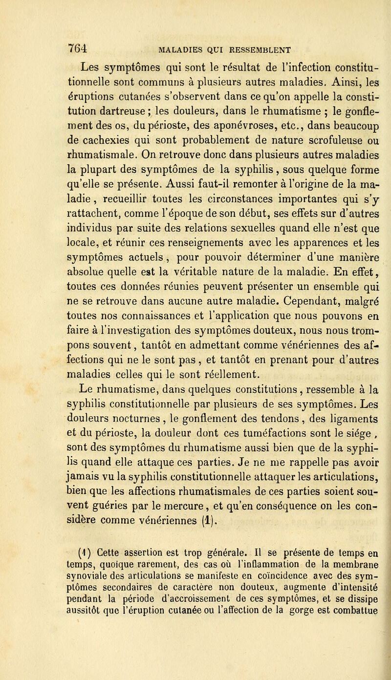 Les symptômes qui sont le résultat de l'infection constitu- tionnelle sont communs à plusieurs autres maladies. Ainsi, les éruptions cutanées s'observent dans ce qu'on appelle la consti- tution dartreuse ; les douleurs, dans le rhumatisme ; le gonfle- ment des os, du périoste, des aponévroses, etc., dans beaucoup de cachexies qui sont probablement de nature scrofuleuse ou rhumatismale. On retrouve donc dans plusieurs autres maladies la plupart des symptômes de la syphilis, sous quelque forme qu'elle se présente. Aussi faut-il remonter à l'origine de la ma- ladie , recueillir toutes les circonstances importantes qui s'y rattachent, comme l'époque de son début, ses effets sur d'autres individus par suite des relations sexuelles quand elle n'est que locale, et réunir ces renseignements avec les apparences et les symptômes actuels, pour pouvoir déterminer d'une manière absolue quelle est la véritable nature de la maladie. En effet, toutes ces données réunies peuvent présenter un ensemble qui ne se retrouve dans aucune autre maladie. Cependant, malgré toutes nos connaissances et l'application que nous pouvons en faire à l'investigation des symptômes douteux, nous nous trom- pons souvent, tantôt en admettant comme vénériennes des af- fections qui ne le sont pas , et tantôt en prenant pour d'autres maladies celles qui le sont réellement. Le rhumatisme, dans quelques constitutions, ressemble à la syphilis constitutionnelle par plusieurs de ses symptômes. Les douleurs nocturnes , le gonflement des tendons , des ligaments et du périoste, la douleur dont ces tuméfactions sont le siège , sont des symptômes du rhumatisme aussi bien que de la syphi- lis quand elle attaque ces parties. Je ne me rappelle pas avoir jamais vu la syphilis constitutionnelle attaquer les articulations, bien que les affections rhumatismales de ces parties soient sou- vent guéries par le mercure, et qu'en conséquence on les con- sidère comme vénériennes (1). (1 ) Cette assertion est trop générale. Il se présente de temps en temps, quoique rarement, des cas où l'inûammation de la membrane synoviale des articulations se manifeste en coïncidence avec des sym- ptômes secondaires de caractère non douteux, augmente d'intensité pendant la période d'accroissement de ces symptômes, et se dissipe aussitôt que l'éruption cutanée ou l'affection de la gorge est combattue