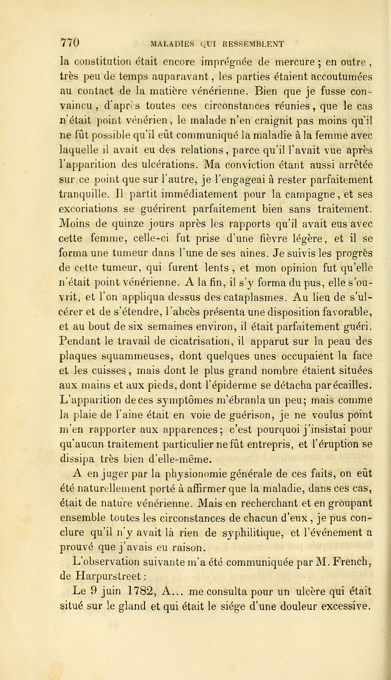 la constitution était encore imprégnée de mercure ; en outre , très peu de temps auparavant, les parties étaient accoutumées au contact de la matière vénérienne. Bien que je fusse con- vaincu , d'après toutes ces circonstances réunies, que le cas n'était point vénérien, le malade n'en craignit pas moins qu'il ne fût possible qu'il eût communiqué la maladie à la femme avec laquelle il avait eu des relations, parce qu'il l'avait vue après l'apparition des ulcérations. Ma conviction étant aussi arrêtée sur ce point que sur l'autre, je l'engageai à rester parfaitement tranquille. Il partit immédiatement pour la campagne, et ses excoriations se guérirent parfaitement bien sans traitement. Moins de quinze jours après les rapports qu'il avait eus avec cette femme, celle-ci fut prise d'une fièvre légère, et il se forma une tumeur dans l'une de ses aines. Je suivis les progrès de cette tumeur, qui furent lents , et mon opinion fut qu'elle n'était point vénérienne. A la fin, il s'y forma du pus, elle s'ou- vrit, et l'on appliqua dessus des cataplasmes. Au lieu de s'ul- cérer et de s'étendre, l'abcès présenta une disposition favorable, et au bout de six semaines environ, il était parfaitement guéri. Pendant le travail de cicatrisation, il apparut sur la peau des plaques squammeuses, dont quelques unes occupaient la face et les cuisses, mais dont le plus grand nombre étaient situées aux mains et aux pieds, dont l'épiderme se détacha par écailles. L'apparition deces symptômes m'ébranlaun peu; mais comme la plaie de l'aine était en voie de guérison, je ne voulus point m'en rapporter aux apparences; c'est pourquoi j'insistai pour qu'aucun traitement particulier ne fût entrepris, et l'éruption se dissipa très bien d'elle-même. A en juger par la physionomie générale de ces faits, on eût été naturellement porté à affirmer que la maladie, dans ces cas, était de nature vénérienne. Mais en recherchant et en groupant ensemble toutes les circonstances de chacun d'eux, je pus con- clure qu'il n'y avait là rien de syphilitique, et l'événement a prouvé que j'avais eu raison. L'observation suivante m'a été communiquée par M. French, de Harpurstreet : Le 9 juin 1782, A... me consulta pour un ulcère qui était situé sur le gland et qui était le siège d'une douleur excessive.