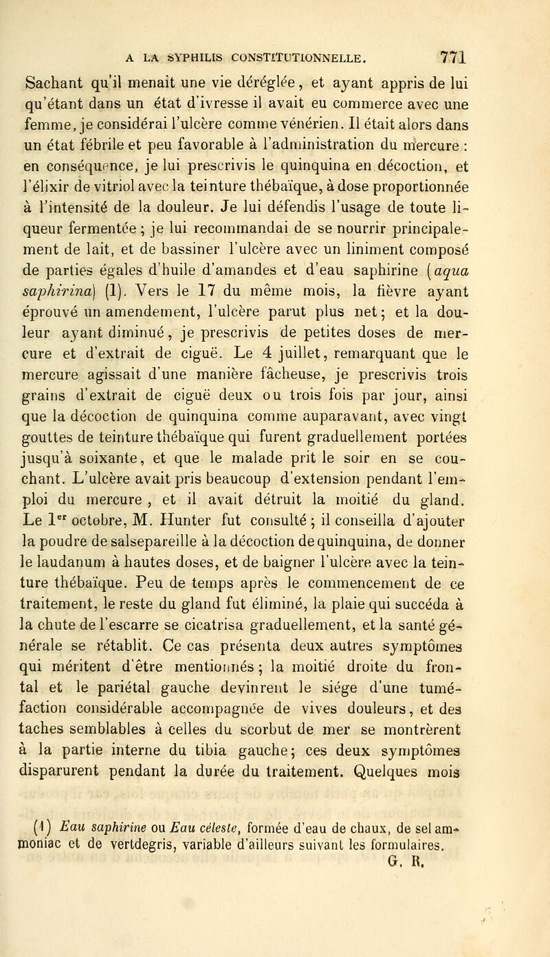 Sachant qu'il menait une vie déréglée, et ayant appris de lui qu'étant dans un état d'ivresse il avait eu commerce avec une femme, je considérai l'ulcère comme vénérien. Il était alors dans un état fébrile et peu favorable à l'administration du mercure : en conséquence, je lui prescrivis le quinquina en décoction, et l'élixir de vitriol avec la teinture thébaïque, à dose proportionnée à l'intensité de la douleur. Je lui défendis l'usage de toute li- queur fermentée ; je lui recommandai de se nourrir principale- ment de lait, et de bassiner l'ulcère avec un Uniment composé de parties égales d'huile d'amandes et d'eau saphirine [aqua saphirina) (1), Vers le 17 du même mois, la fièvre ayant éprouvé un amendement, l'ulcère parut plus net; et la dou- leur ayant diminué, je prescrivis de petites doses de mer- cure et d'extrait de ciguë. Le 4 juillet, remarquant que le mercure agissait d'une manière fâcheuse, je prescrivis trois grains d'extrait de ciguë deux ou trois fois par jour, ainsi que la décoction de quinquina comme auparavant, avec vingt gouttes de teinture thébaïque qui furent graduellement portées jusqu'à soixante, et que le malade prit le soir en se cou- chant. L'ulcère avait pris beaucoup d'extension pendant l'em- ploi du mercure , et il avait détruit la moitié du gland. Le 1^ octobre, M. Hunter fut consulté ; il conseilla d'ajouter la poudre de salsepareille à la décoction de quinquina, de donner le laudanum à hautes doses, et de baigner l'ulcère avec la tein- ture thébaïque. Peu de temps après le commencement de ce traitement, le reste du gland fut éliminé, la plaie qui succéda à la chute de l'escarre se cicatrisa graduellement, et la santé gé- nérale se rétablit. Ce cas présenta deux autres symptômes qui méritent d'être mentionnés ; la moitié droite du fron- tal et le pariétal gauche devinrent le siège d'une tumé- faction considérable accompagnée de vives douleurs, et des taches semblables à celles du scorbut de mer se montrèrent à la partie interne du tibia gauche; ces deux symptômes disparurent pendant la durée du traitement. Quelques mois (1) Eau saphirine ou Eau céleste, formée d'eau de chaux, de sel am- moniac et de vertdegris, variable d'ailleurs suivant les formulaires. G. R.
