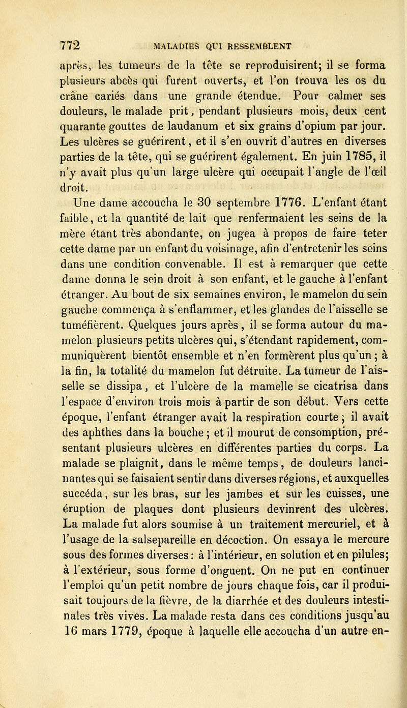 après, les tumeurs de la tête se reproduisirent; il se forma plusieurs abcès qui furent ouverts, et l'on trouva les os du crâne cariés dans une grande étendue. Pour calmer ses douleurs, le malade prit, pendant plusieurs mois, deux cent quarante gouttes de laudanum et six grains d'opium par jour. Les ulcères se guérirent, et il s'en ouvrit d'autres en diverses parties de la tête, qui se guérirent également. En juin 1785, il n'y avait plus qu'un large ulcère qui occupait l'angle de l'œil droit. Une dame accoucha le 30 septembre 1776. L'enfant étant faible, et la quantité de lait que renfermaient les seins de la mère étant très abondante, on jugea à propos de faire teter cette dame par un enfant du voisinage, afin d'entretenir les seins dans une condition convenable. Il est à remarquer que cette dame donna le sein droit à son enfant, et le gauche à l'enfant étranger. Au bout de six semaines environ, le mamelon du sein gauche commença à s'enflammer, et les glandes de l'aisselle se tuméfièrent. Quelques jours après, il se forma autour du ma- melon plusieurs petits ulcères qui, s'étendant rapidement, com- muniquèrent bientôt ensemble et n'en formèrent plus qu'un ; à la fin, la totalité du mamelon fut détruite. La tumeur de l'ais- selle se dissipa, et l'ulcère de la mamelle se cicatrisa dans l'espace d'environ trois mois à partir de son début. Vers cette époque, l'enfant étranger avait la respiration courte; il avait des aphthes dans la bouche ; et il mourut de consomption, pré- sentant plusieurs ulcères en différentes parties du corps, La malade se plaignit, dans le même temps, de douleurs lanci- nantes qui se faisaient sentir dans diverses régions, et auxquelles succéda, sur les bras, sur les jambes et sur les cuisses, une éruption de plaques dont plusieurs devinrent des ulcères. La malade fut alors soumise à un traitement mercuriel, et à l'usage de la salsepareille en décoction. On essaya le mercure sous des formes diverses : à l'intérieur, en solution et en pilules; à l'extérieur, sous forme d'onguent. On ne put en continuer l'emploi qu'un petit nombre de jours chaque fois, car il produi- sait toujours de la fièvre, de la diarrhée et des douleurs intesti- nales très vives. La malade resta dans ces conditions jusqu'au 16 mars 1779, époque à laquelle elle accoucha d'un autre en-