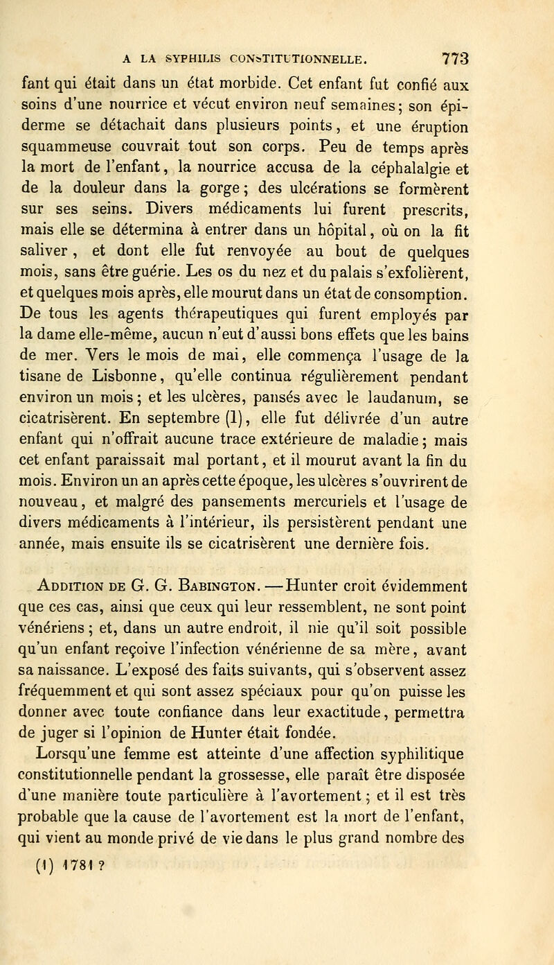 fant qui était dans un état morbide. Cet enfant fut confié aux soins d'une nourrice et vécut environ neuf semaines; son épi- derme se détachait dans plusieurs points, et une éruption squammeuse couvrait tout son corps. Peu de temps après la mort de l'enfant, la nourrice accusa de la céphalalgie et de la douleur dans la gorge ; des ulcérations se formèrent sur ses seins. Divers médicaments lui furent prescrits, mais elle se détermina à entrer dans un hôpital, oîi on la fit saliver, et dont elle fut renvoyée au bout de quelques mois, sans être guérie. Les os du nez et du palais s'exfolièrent, et quelques mois après, elle mourut dans un état de consomption. De tous les agents thérapeutiques qui furent employés par la dame elle-même, aucun n'eut d'aussi bons effets que les bains de mer. Vers le mois de mai, elle commença l'usage de la tisane de Lisbonne, qu'elle continua régulièrement pendant environ un mois; et les ulcères, pansés avec le laudanum, se cicatrisèrent. En septembre (1), elle fut délivrée d'un autre enfant qui n'offrait aucune trace extérieure de maladie ; mais cet enfant paraissait mal portant, et il mourut avant la fin du mois. Environ un an après cette époque, les ulcères s'ouvrirent de nouveau, et malgré des pansements mercuriels et l'usage de divers médicaments à l'intérieur, ils persistèrent pendant une année, mais ensuite ils se cicatrisèrent une dernière fois. Addition de G. G. Babington. —Hunter croit évidemment que ces cas, ainsi que ceux qui leur ressemblent, ne sont point vénériens ; et, dans un autre endroit, il nie qu'il soit possible qu'un enfant reçoive l'infection vénérienne de sa mère, avant sa naissance. L'exposé des faits suivants, qui s'observent assez fréquemment et qui sont assez spéciaux pour qu'on puisse les donner avec toute confiance dans leur exactitude, permettra de juger si l'opinion de Hunter était fondée. Lorsqu'une femme est atteinte d'une affection syphilitique constitutionnelle pendant la grossesse, elle paraît être disposée d'une manière toute particulière à l'avortement ; et il est très probable que la cause de l'avortement est la mort de l'enfant, qui vient au monde privé de vie dans le plus grand nombre des (1) 1781 ?